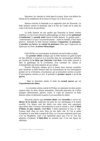 NIETZSCHE – CREPUSCULE DES IDOLES - COMMENTAIRE
Descartes, lui, cherche la vérité dans la science. Kant veut définir les
limites de la compétence de la raison (Critique de la Raison pure).
Spinoza cherche la béatitude et se rapproche ainsi de Nietzsche. La
belle humeur comme la béatitude sont à la fois de l’ordre de la santé du
corps et de la joie du psychisme.
La belle humeur est une qualité que Nietzsche se donne comme
emblème. Le but d’une entreprise philosophique est donc un but pulsionnel
et instinctuel. La grande santé rejoint la belle humeur. La grande santé –
contrairement à ce que l’on pourrait penser – inclut la maladie, d’une façon
positive. Atteindre la belle humeur implique d’augmenter sa puissance,
d’accroître ses forces, sa volonté de puissance (bien que l’expression ne
figure pas ici) forte, sa nature dionysiaque.
Cette Préface ou avant-propos se présente suivant le plan ci-après.
– Le premier alinéa souligne que la belle humeur ou gaîté d’esprit
est très difficile à conserver et à accroître dans les circonstances difficiles
qui résultent de la tâche que Nietzsche s’est fixée. Cette tâche consiste à
faire la généalogie de la civilisation, d’en constater les valeurs et
d’entreprendre une transvaluation de ces valeurs.
Ensuite Nietzsche indique qu’il se donne deux moyens essentiels
pour maintenir sa belle humeur dans les circonstances de son interrogation
portant sur la civilisation, circonstances qui se présentent comme un point
d’interrogation, énorme et noir. Il présente le premier moyen à savoir la
guerre.
– Dans le deuxième alinéa, il traite du second moyen qui est
l’auscultation des idoles.
– Le troisième alinéa conclut la Préface en reprenant les deux points
exposés dans les deux alinéas précédents. Nietzsche préconise de s’offrir
quelques délassements, plaisirs, écarts. Il s’agit de conserver sa belle
humeur même en déclarant la guerre et en auscultant les idoles.
Nietzsche précise que certaines idoles sont éternelles à savoir les
idéaux de la morale, supérieurs du point de vue ontologique à la réalité
sensible. Ces idéaux sont des idoles (ces deux mots sont quasiment
équivalents dans l’écriture nietzschéenne) et tout le monde y croit. L’idéal
(l’idole), la plus réputée, c’est Dieu. L’idole représente le rien, le vide.
Comme idole Dieu est mort, Dieu est une idole vide. Si l’on se garde
d’employer le mot idole à propos de Dieu, ce n’est pas seulement parce que
c’est un blasphème, mais c’est également parce que l’on ne veut pas
admettre l’évidence. L’idole-Dieu ne contient rien. C’est une figure du
nihilisme.
© Eric Blondel - Philopsis - www.philopsis.fr Page 11
 