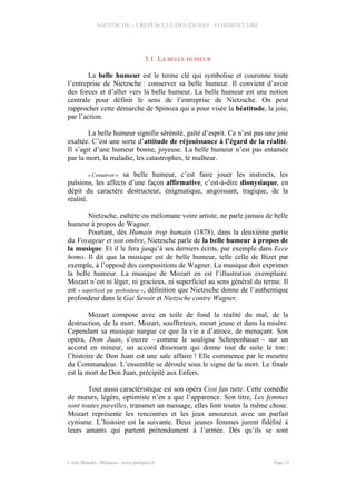 NIETZSCHE – CREPUSCULE DES IDOLES - COMMENTAIRE
3.1 LA BELLE HUMEUR
La belle humeur est le terme clé qui symbolise et couronne toute
l’entreprise de Nietzsche : conserver sa belle humeur. Il convient d’avoir
des forces et d’aller vers la belle humeur. La belle humeur est une notion
centrale pour définir le sens de l’entreprise de Nietzsche. On peut
rapprocher cette démarche de Spinoza qui a pour visée la béatitude, la joie,
par l’action.
La belle humeur signifie sérénité, gaîté d’esprit. Ce n’est pas une joie
exaltée. C’est une sorte d’attitude de réjouissance à l’égard de la réalité.
Il s’agit d’une humeur bonne, joyeuse. La belle humeur n’est pas entamée
par la mort, la maladie, les catastrophes, le malheur.
« Conserver » sa belle humeur, c’est faire jouer les instincts, les
pulsions, les affects d’une façon affirmative, c’est-à-dire dionysiaque, en
dépit du caractère destructeur, énigmatique, angoissant, tragique, de la
réalité.
Nietzsche, esthète ou mélomane voire artiste, ne parle jamais de belle
humeur à propos de Wagner.
Pourtant, dès Humain trop humain (1878), dans la deuxième partie
du Voyageur et son ombre, Nietzsche parle de la belle humeur à propos de
la musique. Et il le fera jusqu’à ses derniers écrits, par exemple dans Ecce
homo. Il dit que la musique est de belle humeur, telle celle de Bizet par
exemple, à l’opposé des compositions de Wagner. La musique doit exprimer
la belle humeur. La musique de Mozart en est l’illustration exemplaire.
Mozart n’est ni léger, ni gracieux, ni superficiel au sens général du terme. Il
est « superficiel par profondeur », définition que Nietzsche donne de l’authentique
profondeur dans le Gai Savoir et Nietzsche contre Wagner.
Mozart compose avec en toile de fond la réalité du mal, de la
destruction, de la mort. Mozart, souffreteux, meurt jeune et dans la misère.
Cependant sa musique nargue ce que la vie a d’atroce, de menaçant. Son
opéra, Dom Juan, s’ouvre – comme le souligne Schopenhauer – sur un
accord en mineur, un accord dissonant qui donne tout de suite le ton :
l’histoire de Don Juan est une sale affaire ! Elle commence par le meurtre
du Commandeur. L’ensemble se déroule sous le signe de la mort. Le finale
est la mort de Don Juan, précipité aux Enfers.
Tout aussi caractéristique est son opéra Cosi fan tutte. Cette comédie
de mœurs, légère, optimiste n’en a que l’apparence. Son titre, Les femmes
sont toutes pareilles, transmet un message, elles font toutes la même chose.
Mozart représente les rencontres et les jeux amoureux avec un parfait
cynisme. L’histoire est la suivante. Deux jeunes femmes jurent fidélité à
leurs amants qui partent prétendument à l’armée. Dès qu’ils se sont
© Eric Blondel - Philopsis - www.philopsis.fr Page 12
 