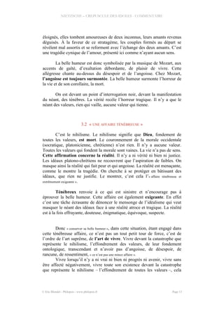 NIETZSCHE – CREPUSCULE DES IDOLES - COMMENTAIRE
éloignés, elles tombent amoureuses de deux inconnus, leurs amants revenus
déguisés. À la faveur de ce stratagème, les couples formés au départ se
révèlent mal assortis et se reforment avec l’échange des deux amants. C’est
une tragédie cynique de l’amour, présenté ici comme n’ayant aucun sens.
La belle humeur est donc symbolisée par la musique de Mozart, aux
accents de gaîté, d’exultation débordante, de plaisir de vivre. Cette
allégresse chante au-dessus du désespoir et de l’angoisse. Chez Mozart,
l’angoisse est toujours surmontée. La belle humeur surmonte l’horreur de
la vie et de son corollaire, la mort.
On est devant un point d’interrogation noir, devant la manifestation
du néant, des ténèbres. La vérité recèle l’horreur tragique. Il n’y a que le
néant des valeurs, rien qui vaille, aucune valeur qui tienne.
3.2 « UNE AFFAIRE TÉNÉBREUSE »
C’est le nihilisme. Le nihilisme signifie que Dieu, fondement de
toutes les valeurs, est mort. Le couronnement de la morale occidentale
(socratique, platonicienne, chrétienne) n’est rien. Il n’y a aucune valeur.
Toutes les valeurs qui fondent la morale sont vaines. La vie n’a pas de sens.
Cette affirmation concerne la réalité. Il n’y a ni vérité ni bien ni justice.
Les idéaux platono-chrétiens ne recouvrent que l’aspiration de faibles. On
masque ainsi la réalité qui fait peur et qui angoisse. La réalité est menaçante,
comme le montre la tragédie. On cherche à se protéger en bâtissant des
idéaux, que rien ne justifie. Le montrer, c’est cela l’« affaire ténébreuse et
extrêmement exigeante ».
Ténébreux renvoie à ce qui est sinistre et n’encourage pas à
éprouver la belle humeur. Cette affaire est également exigeante. En effet
c’est une tâche écrasante de dénoncer le mensonge de l’idéalisme qui veut
masquer le néant des idéaux face à une réalité atroce et tragique. La réalité
est à la fois effrayante, douteuse, énigmatique, équivoque, suspecte.
Donc « conserver sa belle humeur », dans cette situation, étant engagé dans
cette ténébreuse affaire, ce n’est pas un tout petit tour de force, c’est de
l’ordre de l’art suprême, de l’art de vivre. Vivre devant la catastrophe que
représente le nihilisme, l’effondrement des valeurs, de leur fondement
ontologique, transcendant et n’avoir pas d’angoisse, de désespoir, de
rancune, de ressentiment, « ce n’est pas une mince affaire ».
Vivre lorsqu’il n’y a ni vrai ni bien ni progrès ni avenir, vivre sans
être affecté négativement, vivre toute son existence devant la catastrophe
que représente le nihilisme – l’effondrement de toutes les valeurs –, cela
© Eric Blondel - Philopsis - www.philopsis.fr Page 13
 
