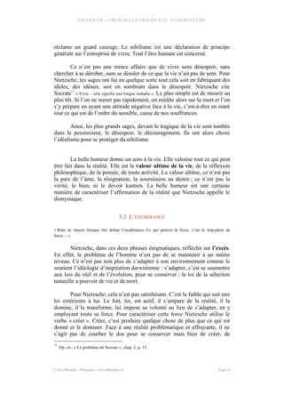 NIETZSCHE – CREPUSCULE DES IDOLES - COMMENTAIRE
réclame un grand courage. Le nihilisme est une déclaration de principe
générale sur l’entreprise de vivre. Tout l’être humain est concerné.
Ce n’est pas une mince affaire que de vivre sans désespoir, sans
chercher à se dérober, sans se désoler de ce que la vie n’ait pas de sens. Pour
Nietzsche, les sages ont fui en quelque sorte tout cela soit en fabriquant des
idoles, des idéaux, soit en sombrant dans le désespoir. Nietzsche cite
Socrate
13
« Vivre – cela signifie une longue maladie ». Le plus simple est de mourir au
plus tôt. Si l’on ne meurt pas rapidement, on médite alors sur la mort et l’on
s’y prépare en ayant une attitude négative face à la vie, c’est-à-dire en niant
tout ce qui est de l’ordre du sensible, cause de nos souffrances.
Ainsi, les plus grands sages, devant le tragique de la vie sont tombés
dans le pessimisme, le désespoir, le découragement. Ils ont alors choisi
l’idéalisme pour se protéger du nihilisme.
La belle humeur donne un sens à la vie. Elle valorise tout ce qui peut
être fait dans la réalité. Elle est la valeur ultime de la vie, de la réflexion
philosophique, de la pensée, de toute activité. La valeur ultime, ce n’est pas
la paix de l’âme, la résignation, la soumission au destin ; ce n’est pas la
vérité, le bien, ni le devoir kantien. La belle humeur est une certaine
manière de caractériser l’affirmation de la réalité que Nietzsche appelle le
dionysiaque.
3.3 L’EXUBÉRANCE
« Rien ne réussit lorsque fait défaut l’exubérance. Ce qui prouve la force, c’est le trop-plein de
force. – »
Nietzsche, dans ces deux phrases énigmatiques, réfléchit sur l’excès.
En effet, le problème de l’homme n’est pas de se maintenir à un même
niveau. Ce n’est pas non plus de s’adapter à son environnement comme le
soutient l’idéologie d’inspiration darwinienne : s’adapter, c’est se soumettre
aux lois du réel et de l’évolution, pour se conserver ; la loi de la sélection
naturelle a pouvoir de vie et de mort.
Pour Nietzsche, cela n’est pas satisfaisant. C’est le faible qui suit une
loi extérieure à lui. Le fort, lui, est actif, il s’empare de la réalité, il la
domine, il la transforme, lui impose sa volonté au lieu de s’adapter, en y
employant toute sa force. Pour caractériser cette force Nietzsche utilise le
verbe « créer ». Créer, c’est produire quelque chose de plus que ce qui est
donné et le dominer. Face à une réalité problématique et effrayante, il ne
s’agit pas de courber le dos pour se conserver mais bien de créer, de
13
Op. cit., « Le problème de Socrate », chap. 2, p. 15.
© Eric Blondel - Philopsis - www.philopsis.fr Page 14
 