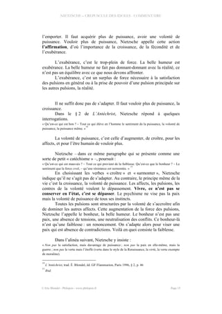 NIETZSCHE – CREPUSCULE DES IDOLES - COMMENTAIRE
l’emporter. Il faut acquérir plus de puissance, avoir une volonté de
puissance. Vouloir plus de puissance, Nietzsche appelle cette action
l’affirmation, d’où l’importance de la croissance, de la fécondité et de
l’exubérance.
L’exubérance, c’est le trop-plein de force. La belle humeur est
exubérance. La belle humeur ne fait pas donnant-donnant avec la réalité, ce
n’est pas un équilibre avec ce que nous devons affronter.
L’exubérance, c’est un surplus de force nécessaire à la satisfaction
des pulsions en général ou à la prise de pouvoir d’une pulsion principale sur
les autres pulsions, la réalité.
Il ne suffit donc pas de s’adapter. Il faut vouloir plus de puissance, la
croissance.
Dans le § 2 de L’Antéchrist, Nietzsche répond à quelques
interrogations.
« Qu’est-ce qui est bon ? – Tout ce qui élève en l’homme le sentiment de la puissance, la volonté de
puissance, la puissance même. »
14
La volonté de puissance, c’est celle d’augmenter, de croître, pour les
affects, et pour l’être humain de vouloir plus.
Nietzsche – dans ce même paragraphe qui se présente comme une
sorte de petit « catéchisme » –, poursuit :
« Qu’est-ce qui est mauvais ? – Tout ce qui provient de la faiblesse. Qu’est-ce que le bonheur ? – Le
sentiment que la force croît, – qu’une résistance est surmontée. »
15
En choisissant les verbes « croître » et « surmonter », Nietzsche
indique qu’il ne s’agit pas de s’adapter. Au contraire, le principe même de la
vie c’est la croissance, la volonté de puissance. Les affects, les pulsions, les
centres de la volonté veulent le dépassement. Vivre, ce n’est pas se
conserver en l’état, c’est se dépasser. Le psychisme ne vise pas la paix
mais la volonté de puissance de tous ses instincts.
Toutes les pulsions sont structurées par la volonté de s’accroître afin
de dominer les autres affects. Cette augmentation de la force des pulsions,
Nietzsche l’appelle le bonheur, la belle humeur. Le bonheur n’est pas une
paix, une absence de tensions, une neutralisation des conflits. Ce bonheur-là
n’est qu’une faiblesse : un renoncement. On s’adapte alors pour viser une
paix qui est absence de contradictions. Voilà en quoi consiste la faiblesse.
Dans l’alinéa suivant, Nietzsche y insiste :
« Non pas la satisfaction, mais davantage de puissance ; non pas la paix en elle-même, mais la
guerre ; non pas la vertu mais l’étoffe (vertu dans le style de la Renaissance, la virtù, la vertu exempte
de moraline).
14
L’Antéchrist, trad. É. Blondel, éd. GF Flammarion, Paris 1996, § 2, p. 46
15
Ibid.
© Eric Blondel - Philopsis - www.philopsis.fr Page 15
 