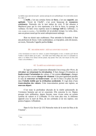 NIETZSCHE – CREPUSCULE DES IDOLES - COMMENTAIRE
Les faibles et les ratés doivent périr : premier principe de notre philanthropie. Et on doit même encore
les y aider. »
16
L’étoffe, c’est une certaine forme de force, c’est une capacité, une
aptitude. “Avoir de l’étoffe”, c’est avoir beaucoup de ressources
extérieures. Nietzsche cite le mot italien de virtù. Il fait allusion à
Machiavel pour qui la virtu représente à la fois la force, le courage, la
vaillance. En latin virtus exprime aussi le courage viril de s’affirmer, « la
vertu exempte de moraline ». La moraline est un produit toxique. La vertu, donc,
sans un poison moral qui lui serait subrepticement mélangé.
Rien ne réussit sans exubérance. Pour atteindre la fécondité, il faut
une profusion de forces. Cette surabondance, ce trop-plein, cette dé-mesure,
cet excès, Nietzsche l’appelle parfois Grâce.
IV. DEUXIÈME POINT : RÉÉVALUATION DES VALEURS
« Une réévaluation de toutes les valeurs, ce point d’interrogation si noir, si énorme qu’il fait de
l’ombre à celui-là même qui le pose, – une tâche aussi fatale oblige sans cesse à se précipiter au
soleil, à se défaire d’un sérieux devenu pesant, trop pesant. Pour cela, tout moyen est bon, tout
« heur » est un bonheur. »
4.1 LA RÉÉVALUATION DES VALEURS
Il s’agit ici, selon l’expression allemande Umwertung aller Werte, de
réévaluer en retournant la réévaluation. Il faut changer d’évaluation en
bouleversant l’orientation des valeurs. C’est comme déménager, changer
de logis ou bien encore changer de vêtement. Cela peut également prendre
le sens de renverser en bouleversant : on met le bien à la place du mal
dans l’échelle établie par la civilisation occidentale. Il s’agit donc d’une
transvaluation des valeurs. Cette transvaluation permet une rupture, un
nouveau départ.
C’est toute la profondeur abyssale de la réalité pulsionnelle de
l’existence humaine qui est ici concernée. Elle concerne la vie. Depuis
presque trois millénaires, depuis Socrate, nous vivons selon un certain
système de valeurs et il s’effondre. Il n’en reste plus rien, le nihilisme
apparaît avec la mort de Dieu, de nos certitudes et de nos repères ; nos
points d’appuis s’effondrent.
Dans le Gai Savoir [§ 125] Nietzsche traite de la mort de Dieu et de
l’insensé
17
.
16
Ibid.
© Eric Blondel - Philopsis - www.philopsis.fr Page 16
 