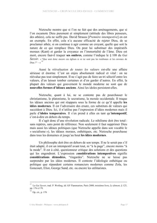 NIETZSCHE – CREPUSCULE DES IDOLES - COMMENTAIRE
Nietzsche montre que si l’on ne fait que des aménagements, que si
l’on escamote Dieu purement et simplement (attitude des libres penseurs,
des athées), cela ne suffit pas. David Strauss [Première intempestive] en est
un exemple. En effet, cela n’a aucune efficacité de rejeter Dieu, de se
proclamer athée, si on continue à agir comme un croyant, quelle que soit la
nature de ce qui remplace Dieu. On peut lui substituer des impératifs
moraux (Kant) et garder la croyance en l’immortalité de l’âme. Dieu est
mort, encore faut-il traquer ses ombres, comme l’indique le § 108 du Gai
Savoir. « “Que sont donc encore ces églises si ce ne sont pas les tombeaux et les caveaux de
Dieu ?” – »
18
Aussi la réévaluation de toutes les valeurs est-elle une affaire
sérieuse et énorme. C’est un enjeu absolument radical et vital : on ne
réévalue pas tout simplement. Il ne s’agit pas de faire un tri sélectif entre les
valeurs, d’en laisser tomber certaines et d’en garder d’autres. En effet, la
plupart des valeurs qui gouvernent le monde moderne ne sont que de
nouvelles formes d’idéaux anciens. Ainsi les idoles persistent-elles.
Nietzsche, quant à lui, ne se contente pas de pourchasser le
christianisme, le platonisme, le socratisme, la morale occidentale. Il traque
les idéaux anciens qui ont réapparu sous la forme de ce qu’il appelle les
idées modernes. Il est l’adversaire des ersatz, ces substituts de valeurs qui
succèdent à Dieu. Ici, il n’utilise pas l’expression d’idées modernes mais il
parle d’idoles temporaires. Il s’en prend à elles en tant qu’intempestif,
c’est-à-dire en dehors du temps.
Il s’agit donc d’une révolution radicale. Le nihilisme doit être total :
sans repères, sans point de référence. Non seulement il faut supprimer Dieu
mais aussi les idéaux politiques (que Nietzsche appelle dans son vocable le
« socialisme »), les idéaux moraux, esthétiques, etc. Nietzsche pourchasse
dans tous les domaines et jusqu’au bout les idées modernes.
Un philosophe doit être en dehors de son temps. Il ne le serait pas s’il
était adapté, il est un intempestif avant tout, ni “à la page”, encore moins “à
la mode”. Il est à côté, questionneur critique des solutions et des questions
qui les engendrent. L’expression considérations intempestives signifie
considérations démodées, “ringardes”. Nietzsche ne se laisse pas
surprendre par les idées modernes. Il conteste l’idéologie esthétique ou
politique que répandent certains romanciers modernes comme Zola, les
Goncourt, Eliot, George Sand, etc. ou encore les utilitaristes.
17
Le Gai Savoir, trad. P. Wotling, éd. GF Flammarion, Paris 2000, troisième livre, Le dément, § 125,
pp. 176 à 178.
18
Op. cit., p. 178.
© Eric Blondel - Philopsis - www.philopsis.fr Page 17
 