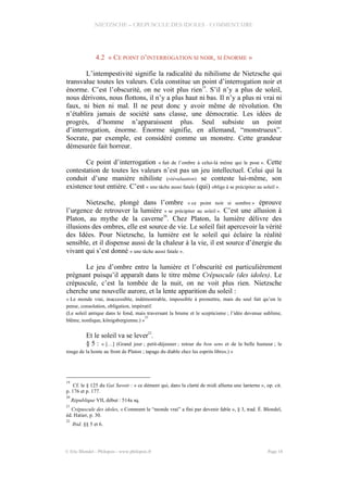 NIETZSCHE – CREPUSCULE DES IDOLES - COMMENTAIRE
4.2 « CE POINT D’INTERROGATION SI NOIR, SI ÉNORME »
L’intempestivité signifie la radicalité du nihilisme de Nietzsche qui
transvalue toutes les valeurs. Cela constitue un point d’interrogation noir et
énorme. C’est l’obscurité, on ne voit plus rien19
. S’il n’y a plus de soleil,
nous dérivons, nous flottons, il n’y a plus haut ni bas. Il n’y a plus ni vrai ni
faux, ni bien ni mal. Il ne peut donc y avoir même de révolution. On
n’établira jamais de société sans classe, une démocratie. Les idées de
progrès, d’homme n’apparaissent plus. Seul subsiste un point
d’interrogation, énorme. Énorme signifie, en allemand, “monstrueux”.
Socrate, par exemple, est considéré comme un monstre. Cette grandeur
démesurée fait horreur.
Ce point d’interrogation « fait de l’ombre à celui-là même qui le pose ». Cette
contestation de toutes les valeurs n’est pas un jeu intellectuel. Celui qui la
conduit d’une manière nihiliste (réévaluation) se conteste lui-même, son
existence tout entière. C’est « une tâche aussi fatale (qui) oblige à se précipiter au soleil ».
Nietzsche, plongé dans l’ombre « ce point noir si sombre » éprouve
l’urgence de retrouver la lumière « se précipiter au soleil ». C’est une allusion à
Platon, au mythe de la caverne
20
. Chez Platon, la lumière délivre des
illusions des ombres, elle est source de vie. Le soleil fait apercevoir la vérité
des Idées. Pour Nietzsche, la lumière est le soleil qui éclaire la réalité
sensible, et il dispense aussi de la chaleur à la vie, il est source d’énergie du
vivant qui s’est donné « une tâche aussi fatale ».
Le jeu d’ombre entre la lumière et l’obscurité est particulièrement
prégnant puisqu’il apparaît dans le titre même Crépuscule (des idoles). Le
crépuscule, c’est la tombée de la nuit, on ne voit plus rien. Nietzsche
cherche une nouvelle aurore, et la lente apparition du soleil :
« Le monde vrai, inaccessible, indémontrable, impossible à promettre, mais du seul fait qu’on le
pense, consolation, obligation, impératif.
(Le soleil antique dans le fond, mais traversant la brume et le scepticisme ; l’idée devenue sublime,
blême, nordique, königsbergienne.) »
21
Et le soleil va se lever
22
.
§ 5 : « […] (Grand jour ; petit-déjeuner ; retour du bon sens et de la belle humeur ; le
rouge de la honte au front de Platon ; tapage du diable chez les esprits libres.) »
19
Cf. le § 125 du Gai Savoir : « ce dément qui, dans la clarté de midi alluma une lanterne », op. cit.
p. 176 et p. 177.
20
République VII, début : 514a sq.
21
Crépuscule des idoles, « Comment le “monde vrai” a fini par devenir fable », § 3, trad. É. Blondel,
éd. Hatier, p. 30.
22
Ibid. §§ 5 et 6.
© Eric Blondel - Philopsis - www.philopsis.fr Page 18
 