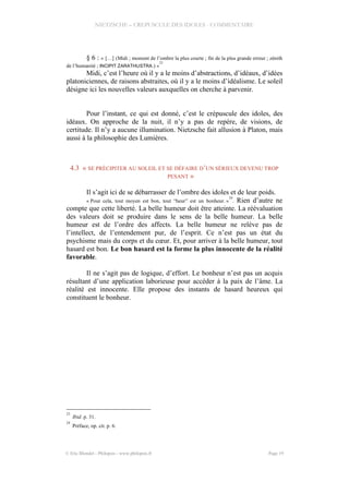 NIETZSCHE – CREPUSCULE DES IDOLES - COMMENTAIRE
§ 6 : « […] (Midi ; moment de l’ombre la plus courte ; fin de la plus grande erreur ; zénith
de l’humanité ; INCIPIT ZARATHUSTRA.) »
23
Midi, c’est l’heure où il y a le moins d’abstractions, d’idéaux, d’idées
platoniciennes, de raisons abstraites, où il y a le moins d’idéalisme. Le soleil
désigne ici les nouvelles valeurs auxquelles on cherche à parvenir.
Pour l’instant, ce qui est donné, c’est le crépuscule des idoles, des
idéaux. On approche de la nuit, il n’y a pas de repère, de visions, de
certitude. Il n’y a aucune illumination. Nietzsche fait allusion à Platon, mais
aussi à la philosophie des Lumières.
4.3 « SE PRÉCIPITER AU SOLEIL ET SE DÉFAIRE D’UN SÉRIEUX DEVENU TROP
PESANT »
Il s’agit ici de se débarrasser de l’ombre des idoles et de leur poids.
« Pour cela, tout moyen est bon, tout “heur” est un bonheur. »
24
. Rien d’autre ne
compte que cette liberté. La belle humeur doit être atteinte. La réévaluation
des valeurs doit se produire dans le sens de la belle humeur. La belle
humeur est de l’ordre des affects. La belle humeur ne relève pas de
l’intellect, de l’entendement pur, de l’esprit. Ce n’est pas un état du
psychisme mais du corps et du cœur. Et, pour arriver à la belle humeur, tout
hasard est bon. Le bon hasard est la forme la plus innocente de la réalité
favorable.
Il ne s’agit pas de logique, d’effort. Le bonheur n’est pas un acquis
résultant d’une application laborieuse pour accéder à la paix de l’âme. La
réalité est innocente. Elle propose des instants de hasard heureux qui
constituent le bonheur.
23
Ibid. p. 31.
24
Préface, op. cit. p. 6.
© Eric Blondel - Philopsis - www.philopsis.fr Page 19
 