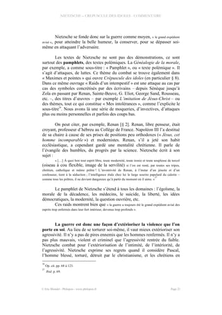 NIETZSCHE – CREPUSCULE DES IDOLES - COMMENTAIRE
Nietzsche se fonde donc sur la guerre comme moyen, « le grand expédient
avisé », pour atteindre la belle humeur, la conserver, pour se dépasser soi-
même en attaquant l’adversaire.
Les textes de Nietzsche ne sont pas des démonstrations, ce sont
surtout des pamphlets, des textes polémiques. La Généalogie de la morale,
par exemple, a comme sous-titre : « Pamphlet », ou « texte polémique ». Il
s’agit d’attaques, de luttes. Ce thème du combat se trouve également dans
« Maximes et pointes » qui ouvre Crépuscule des idoles (en particulier § 8).
Dans ce même ouvrage « Raids d’un intempestif » est une attaque au cas par
cas des symboles concrétisés par des écrivains – depuis Sénèque jusqu’à
Zola en passant par Renan, Sainte-Beuve, G. Eliot, George Sand, Rousseau,
etc. –, des titres d’œuvres – par exemple L’imitation de Jésus-Christ – ou
des thèmes, tout ce qui constitue « Mes intolérances », comme l’explicite le
sous-titre
26
. Nous avons là une série de moqueries, d’invectives, d’attaques
plus ou moins personnelles et parfois des coups bas.
On peut citer, par exemple, Renan [§ 2]. Renan, libre penseur, était
croyant, professeur d’hébreu au Collège de France. Napoléon III l’a destitué
de sa chaire à cause de ses prises de positions peu orthodoxes (« Jésus, cet
homme incomparable ») et modernistes. Renan, s’il a jeté son habit
ecclésiastique, a cependant gardé une mentalité chrétienne. Il parle de
l’évangile des humbles, du progrès par la science. Nietzsche écrit à son
sujet :
« […] À quoi bon tout esprit libre, toute modernité, toute ironie et toute souplesse de torcol
(oiseau à cou flexible, image de la servilité) si l’on est resté, par toutes ses tripes,
chrétien, catholique et même prêtre ! L’inventivité de Renan, à l’instar d’un jésuite et d’un
confesseur, tient à la séduction ; l’intelligence étale chez lui le large sourire papelard du calotin –
comme tous les prêtres, il ne devient dangereux qu’à partir du moment où il aime. »
27
Le pamphlet de Nietzsche s’étend à tous les domaines : l’égoïsme, la
morale de la décadence, les médecins, le suicide, la liberté, les idées
démocratiques, la modernité, la question ouvrière, etc.
Ces raids montrent bien que « la guerre a toujours été le grand expédient avisé des
esprits trop enfermés dans leur fort intérieur, devenus trop profonds ».
La guerre est donc une façon d’extérioriser la violence que l’on
porte en soi. Au lieu de se torturer soi-même, il vaut mieux extérioriser son
agressivité. Il n’y a pas de pires ennemis que les hommes renfermés. Il n’y a
pas plus mauvais, violent et criminel que l’agressivité rentrée du faible.
Nietzsche combat pour l’extériorisation de l’intimité, de l’intériorité, de
l’agressivité. Nietzsche exprime ses regrets quand il considère Pascal,
l’homme blessé, torturé, détruit par le christianisme, et les chrétiens en
26
Op. cit. pp. 68 à 123.
27
Ibid. p. 69.
© Eric Blondel - Philopsis - www.philopsis.fr Page 21
 