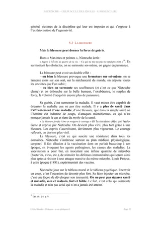 NIETZSCHE – CREPUSCULE DES IDOLES - COMMENTAIRE
général victimes de la discipline qui leur est imposée et qui s’oppose à
l’extériorisation de l’agressivité.
5.2 LA BLESSURE
Mais la blessure peut donner la force de guérir.
Dans « Maximes et pointes », Nietzsche écrit :
« Appris à l’École de guerre de la vie. – Ce qui ne me tue pas me rend plus fort. »
28
. En
surmontant les obstacles, on se surmonte soi-même, on gagne en puissance.
La blessure peut avoir un double effet :
– ou bien la blessure provoque une fermeture sur soi-même, on se
lamente alors sur son sort, sur la méchanceté du monde, on déplore toutes
les atteintes que l’on subit ;
– ou bien on surmonte ses souffrances (et c’est ce que Nietzsche
clame) et on débouche sur la belle humeur, l’exubérance, le surplus de
force, la volonté d’acquérir encore plus de puissance.
Se guérir, c’est surmonter la maladie. Il vaut mieux être capable de
dépasser la maladie que ne pas être malade. Il y a plus de santé dans
l’affrontement d’une maladie, d’une blessure, que dans la simple santé où
l’homme est indemne de coups, d’attaques microbiennes, ce qui n’est
presque jamais le cas et tient du mythe de la santé.
« La blessure fortifie l’âme et revigore le courage » dit la maxime citée par Aulu-
Gelle et reprise par Nietzsche. On devient plus viril, plus fort grâce à une
blessure. Les esprits s’accroissent, deviennent plus vigoureux. Le courage
refleurit, on devient plus viril.
La blessure, c’est ce qui suscite une résistance dans tous les
domaines. Nietzsche s’intéresse surtout au plan médical, physiologique,
corporel. Il fait allusion à la vaccination dont on parlait beaucoup à son
époque, en évoquant les agents pathogènes, les causes des maladies. La
vaccination a pour but, en inoculant une infime quantité de microbes
(bactéries, virus, etc.), de stimuler les défenses immunitaires qui seront ainsi
plus aptes à résister à une attaque massive du même microbe. Louis Pasteur,
à cette époque (1881), expérimentait des vaccins.
Nietzsche joue sur le tableau moral et le tableau psychique. Recevoir
un coup, c’est l’occasion de devenir plus fort. Se faire injecter un microbe,
c’est une façon de développer son immunité. On ne peut pas séparer santé
et maladie, sain et malsain, fort et faible. Le fort, c’est celui qui surmonte
la maladie et non pas celui qui n’en a jamais été atteint.
28
Op. cit. § 8, p. 9.
© Eric Blondel - Philopsis - www.philopsis.fr Page 22
 