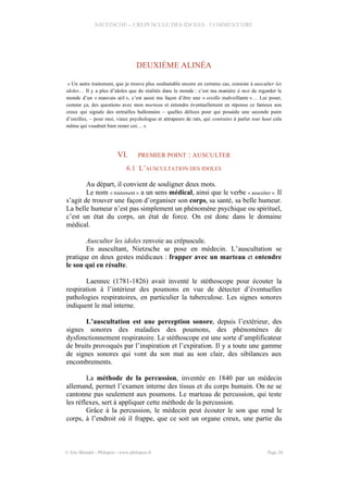NIETZSCHE – CREPUSCULE DES IDOLES - COMMENTAIRE
DEUXIÈME ALINÉA
« Un autre traitement, que je trouve plus souhaitable encore en certains cas, consiste à ausculter les
idoles… Il y a plus d’idoles que de réalités dans le monde : c’est ma manière à moi de regarder le
monde d’un « mauvais œil », c’est aussi ma façon d’être une « oreille malveillante »… Lui poser,
comme ça, des questions avec mon marteau et entendre éventuellement en réponse ce fameux son
creux qui signale des entrailles ballonnées – quelles délices pour qui possède une seconde paire
d’oreilles, – pour moi, vieux psychologue et attrapeurs de rats, qui contrains à parler tout haut cela
même qui voudrait bien rester coi… »
VI. PREMIER POINT : AUSCULTER
6.1 L’AUSCULTATION DES IDOLES
Au départ, il convient de souligner deux mots.
Le nom « traitement » a un sens médical, ainsi que le verbe « ausculter ». Il
s’agit de trouver une façon d’organiser son corps, sa santé, sa belle humeur.
La belle humeur n’est pas simplement un phénomène psychique ou spirituel,
c’est un état du corps, un état de force. On est donc dans le domaine
médical.
Ausculter les idoles renvoie au crépuscule.
En auscultant, Nietzsche se pose en médecin. L’auscultation se
pratique en deux gestes médicaux : frapper avec un marteau et entendre
le son qui en résulte.
Laennec (1781-1826) avait inventé le stéthoscope pour écouter la
respiration à l’intérieur des poumons en vue de détecter d’éventuelles
pathologies respiratoires, en particulier la tuberculose. Les signes sonores
indiquent le mal interne.
L’auscultation est une perception sonore, depuis l’extérieur, des
signes sonores des maladies des poumons, des phénomènes de
dysfonctionnement respiratoire. Le stéthoscope est une sorte d’amplificateur
de bruits provoqués par l’inspiration et l’expiration. Il y a toute une gamme
de signes sonores qui vont du son mat au son clair, des sibilances aux
encombrements.
La méthode de la percussion, inventée en 1840 par un médecin
allemand, permet l’examen interne des tissus et du corps humain. On ne se
cantonne pas seulement aux poumons. Le marteau de percussion, qui teste
les réflexes, sert à appliquer cette méthode de la percussion.
Grâce à la percussion, le médecin peut écouter le son que rend le
corps, à l’endroit où il frappe, que ce soit un organe creux, une partie du
© Eric Blondel - Philopsis - www.philopsis.fr Page 24
 