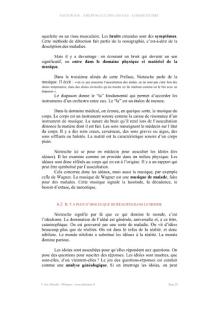 NIETZSCHE – CREPUSCULE DES IDOLES - COMMENTAIRE
squelette ou un tissu musculaire. Les bruits entendus sont des symptômes.
Cette méthode de détection fait partie de la nosographie, c’est-à-dire de la
description des maladies.
Mais il y a davantage : en écoutant un bruit qui devient un son
significatif, on entre dans le domaine physique et matériel de la
musique.
Dans le troisième alinéa de cette Préface, Nietzsche parle de la
musique. Il écrit : « en ce qui concerne l’auscultation des idoles, ce ne sont pas cette fois des
idoles temporaires, mais des idoles éternelles qu’on touche ici du marteau comme on le fait avec un
diapason ».
Le diapason donne le “la” fondamental qui permet d’accorder les
instruments d’un orchestre entre eux. Le “la” est un étalon de mesure.
Dans le domaine médical, on écoute, en quelque sorte, la musique du
corps. Le corps est un instrument sonore comme la caisse de résonance d’un
instrument de musique. La nature du bruit qu’il rend lors de l’auscultation
dénonce la matière dont il est fait. Les sons renseignent le médecin sur l’état
du corps. Il y a des sons creux, caverneux, des sons graves ou aigus, des
sons sifflants ou haletés. La matité est la caractéristique sonore d’un corps
plein.
Nietzsche ici se pose en médecin pour ausculter les idoles (les
idéaux). Il les examine comme on procède dans un milieu physique. Les
idéaux sont donc référés au corps qui en est à l’origine. Il y a un rapport qui
peut être symbolisé par l’auscultation.
Cela concerne donc les idéaux, mais aussi la musique, par exemple
celle de Wagner. La musique de Wagner est une musique de malade, faite
pour des malades. Cette musique signale la lassitude, la décadence, le
besoin d’extase, de narcotique.
6.2 IL Y A PLUS D’IDOLES QUE DE RÉALITÉS DANS LE MONDE
Nietzsche signifie par là que ce qui domine le monde, c’est
l’idéalisme. La domination de l’idéal est générale, universelle et, à ce titre,
catastrophique. On est gouverné par une sorte de maladie. On vit d’idées
beaucoup plus que de réalités. On est dans le refus de la réalité, et donc
nihiliste. Le monde nihiliste a substitué les idéaux à la réalité. La morale
domine partout.
Les idoles sont auscultées pour qu’elles répondent aux questions. On
pose des questions pour susciter des réponses. Les idoles sont muettes, que
sont-elles, d’où viennent-elles ? Le jeu des questions-réponses est conduit
comme une analyse généalogique. Si on interroge les idoles, on peut
© Eric Blondel - Philopsis - www.philopsis.fr Page 25
 