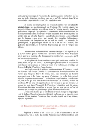 NIETZSCHE – CREPUSCULE DES IDOLES - COMMENTAIRE
entendre leur message et l’expliciter. Le questionnement porte alors sur ce
que les idoles disent ou ne disent pas, sur ce qu’elles cachent, jusqu’à les
contraindre à leur faire dire ce qu’elles voudraient taire.
On a donc une interrogation sur ce qui et caché : c’est une enquête
généalogique, un questionnement sur l’origine. On remonte depuis les
énoncés idéaux audibles et évidents jusqu’à l’origine cachée, jusqu’aux
pulsions du corps qui s’y expriment. La métaphore musicale et médicale de
l’auscultation revient à passer de l’évident au caché, d’un premier plan à un
arrière-plan qui est celui du corps – des affects, des pulsions –, qui est figuré
par le fameux « son creux qui signale des entrailles ballonnées ».
L’auscultation est l’exploration de ce qui est caché. Le médecin, le
généalogiste, le psychologue savent ce qu’il en est de l’affectif, des
pulsions, des intérêts, de la volonté de puissance qui sont à l’origine des
idéaux.
La domination de la morale est un mauvais signe. Cela signifie qu’il
y a plus d’idéal que de réalité dans l’existence humaine. Aussi Nietzsche
dit-il qu’il a sa manière à lui de regarder le monde d’un « mauvais œil », qu’il
est une « oreille malveillante ».
La métaphore de l’auscultation montre qu’il existe une manière de
faire parler ce qui est caché. La philosophie platonicienne et occidentale
sont basées sur le sens de la vision, le visuel et la visibilité, on privilégie ici
le sens de l’ouïe : l’audition, l’auscultation.
La métaphorique de la vision a plusieurs notions. L’évidence, ce qui
est évident, c’est ce que l’on voit. La contemplation, la théoria qui vient du
verbe grec , dérivé de , voir. Les opérations de l’esprit
renvoient aussi à la vision : on parle d’intuition. Le verbe latin intueri
signifie “regarder attentivement”. Les lumières, en philosophie, c’est la mise
au jour de ce qui était dans l’obscurité intérieure. On fait voir, on met en
évidence. Or cet acte est superficiel : on ne voit que ce qui est présent. Le
regard se perd dans l’obscurité de l’intérieur. L’audition (qui fait parler
l’intérieur) doit donc compléter le regard (qui ne voit que ce qu’on lui
montre) par exemple les grands sages qu’on découvre chancelants.
L’ouïe est la faculté qui se substitue à la vision puisqu’on ne peut pas
voir le dedans. On entend ce qui est éloigné, caché, ce qui se travestit ou se
masque. Il faut deviner l’objet que l’on cherche à saisir car il est distant,
opaque, mystérieux.
6.3 REGARDER LE MONDE D’UN « MAUVAIS ŒIL », ÊTRE UNE « OREILLE
MALVEILLANTE »
Regarder le monde d’un « mauvais œil », c’est le considérer d’un air
soupçonneux. On se méfie du monde. Nietzsche suspecte le monde en tant
© Eric Blondel - Philopsis - www.philopsis.fr Page 26
 