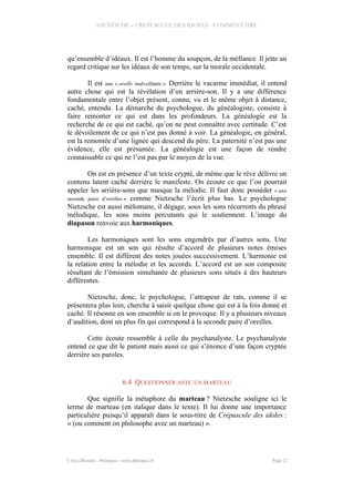 NIETZSCHE – CREPUSCULE DES IDOLES - COMMENTAIRE
qu’ensemble d’idéaux. Il est l’homme du soupçon, de la méfiance. Il jette un
regard critique sur les idéaux de son temps, sur la morale occidentale.
Il est une « oreille malveillante ». Derrière le vacarme immédiat, il entend
autre chose qui est la révélation d’un arrière-son. Il y a une différence
fondamentale entre l’objet présent, connu, vu et le même objet à distance,
caché, entendu. La démarche du psychologue, du généalogiste, consiste à
faire remonter ce qui est dans les profondeurs. La généalogie est la
recherche de ce qui est caché, qu’on ne peut connaître avec certitude. C’est
le dévoilement de ce qui n’est pas donné à voir. La généalogie, en général,
est la remontée d’une lignée qui descend du père. La paternité n’est pas une
évidence, elle est présumée. La généalogie est une façon de rendre
connaissable ce qui ne l’est pas par le moyen de la vue.
On est en présence d’un texte crypté, de même que le rêve délivre un
contenu latent caché derrière le manifeste. On écoute ce que l’on pourrait
appeler les arrière-sons que masque la mélodie. Il faut donc posséder « une
seconde paire d’oreilles » comme Nietzsche l’écrit plus bas. Le psychologue
Nietzsche est aussi mélomane, il dégage, sous les sons récurrents du phrasé
mélodique, les sons moins percutants qui le soutiennent. L’image du
diapason renvoie aux harmoniques.
Les harmoniques sont les sons engendrés par d’autres sons. Une
harmonique est un son qui résulte d’accord de plusieurs notes émises
ensemble. Il est différent des notes jouées successivement. L’harmonie est
la relation entre la mélodie et les accords. L’accord est un son composite
résultant de l’émission simultanée de plusieurs sons situés à des hauteurs
différentes.
Nietzsche, donc, le psychologue, l’attrapeur de rats, comme il se
présentera plus loin, cherche à saisir quelque chose qui est à la fois donné et
caché. Il résonne en son ensemble si on le provoque. Il y a plusieurs niveaux
d’audition, dont un plus fin qui correspond à la seconde paire d’oreilles.
Cette écoute ressemble à celle du psychanalyste. Le psychanalyste
entend ce que dit le patient mais aussi ce qui s’énonce d’une façon cryptée
derrière ses paroles.
6.4 QUESTIONNER AVEC UN MARTEAU
Que signifie la métaphore du marteau ? Nietzsche souligne ici le
terme de marteau (en italique dans le texte). Il lui donne une importance
particulière puisqu’il apparaît dans le sous-titre de Crépuscule des idoles :
« (ou comment on philosophe avec un marteau) ».
© Eric Blondel - Philopsis - www.philopsis.fr Page 27
 