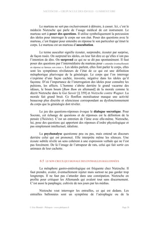 NIETZSCHE – CREPUSCULE DES IDOLES - COMMENTAIRE
Le marteau ne sert pas exclusivement à détruire, à casser. Ici, c’est le
médecin Nietzsche qui parle de l’usage médical de cet instrument. Le
marteau sert à poser des questions. Il utilise symboliquement la percussion
des idoles pour interroger le corps sur son état. Poser des questions avec le
marteau, c’est frapper pour entendre en réponse le son particulier qu’émet le
corps. Le marteau est un marteau d’auscultation.
Le terme ausculter signifie écouter, surprendre, écouter par surprise,
de façon rusée. On surprend les idoles, on leur fait dire ce qu’elles n’ont pas
l’intention de dire. On surprend ce qui ne se dit pas spontanément. Il faut
poser des questions par l’intermédiaire du marteau pour « entendre éventuellement
en réponse ce fameux son creux ». Les idoles parlent, elles font parler le corps, elles
sont les symptômes révélateurs de l’état de ce qui est une définition
métaphorique plurivoque de la généalogie. Le corps que l’on interroge
s’exprime d’une façon cachée, travestie, négative dans les idoles qu’il
façonne. D’où l’importance de l’interrogation des idoles pour connaître les
pulsions, les affects. L’homme s’abrite derrière le grand vacarme des
idéaux, le boum boum [Bum Bum en allemand] de la morale comme le
décrit Nietzsche dans le Gai Savoir [§ 359] et Nietzsche contre Wagner. La
morale fait grand bruit. Ce flonflon moralisateur masque une activité
beaucoup plus discrète et silencieuse correspondant au dysfonctionnement
du corps que la généalogie doit révéler.
Le jeu des questions-réponses évoque le dialogue socratique. Pour
Socrate, cet échange de questions et de réponses est la définition de la
pensée (Théétète). C’est un entretien de l’âme avec elle-même. Nietzsche,
lui, pose des questions qui apportent des réponses d’ordre physiologique et
pas simplement intellectuel, idéaliste.
La psychanalyse questionne peu ou pas, mais entend un discours
derrière celui qui est prononcé. Elle interprète même les silences. Une
écoute subtile révèle un sens cohérent à une expression verbale qui ne l’est
pas forcément. De là l’image de l’attrapeur de rats, celui qui fait sortir ces
animaux de leur cachette.
6.5 LE SON CREUX QUI SIGNALE DES ENTRAILLES BALLONNÉES
La métaphore gastro-entérologique est fréquente chez Nietzsche. Il
faut prendre, avaler, éventuellement rejeter mais surtout ne pas garder trop
longtemps. Il ne faut pas s’attarder dans une constipation. Nietzsche en
profite pour critiquer les Allemands qui avalent tout sans discernement.
C’est aussi la panphagie, cultivée de nos jours par les médias.
Nietzsche veut interroger les entrailles, ce qui est dedans. Les
entrailles ballonnées sont un symptôme de l’aérophagie ou de la
© Eric Blondel - Philopsis - www.philopsis.fr Page 28
 