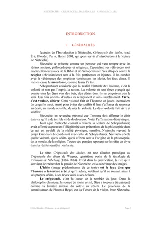 NIETZSCHE – CREPUSCULE DES IDOLES - COMMENTAIRE
INTRODUCTION
I. GÉNÉRALITÉS
[extraits de l’Introduction à Nietzsche, Crépuscule des idoles, trad.
Éric Blondel, Paris, Hatier 2001, qui peut servir d’introduction à la lecture
de Nietzsche].
Nietzsche se présente comme un penseur qui veut rompre avec les
idéaux anciens, philosophiques et religieux. Cependant, ses références sont
essentiellement issues de la Bible et de Schopenhauer. Ses attaques contre la
religion (christianisme) sont à la fois pertinentes et injustes. Il les conduit
avec la véhémence des prophètes combattant les idoles, les faux dieux. Il
met en cause le moralisme, comme Jésus l’a fait.
Schopenhauer considère que la réalité véritable de l’homme, c’est la
volonté et non pas l’esprit, la raison. La volonté est une force aveugle qui
pousse tous les êtres vers des buts, des désirs dont ils ne perçoivent pas le
sens. Une fois atteints, d’autres les remplacent et ainsi indéfiniment. Vivre,
c’est vouloir, désirer. Cette volonté fait de l’homme un jouet, inconscient
de ce qui le meut. Aussi pour éviter de souffrir il faut s’efforcer de renoncer
au désir, au monde sensible, de nier la volonté. Le désir-volonté fait vivre et
souffrir.
Nietzsche, en revanche, prétend que l’homme doit affirmer le désir
dans ce qu’il a de terrible et de douloureux. Voici l’affirmation dionysiaque.
Kant (que Nietzsche connaît à travers sa lecture de Schopenhauer)
avait affirmé auparavant l’illégitimité des prétentions de la philosophie dans
ce qui est au-delà de la réalité physique, sensible. Nietzsche reprend le
projet kantien en le combinant avec celui de Schopenhauer. Nietzsche révèle
quelle volonté, quels désirs, quels affects sont à l’origine de la philosophie,
de la morale, de la religion. Toutes ces pensées reposent sur le refus de vivre
dans la réalité sensible : on la nie.
Le titre, Crépuscule des idoles, est une allusion parodique au
Crépuscule des dieux de Wagner, quatrième opéra de la tétralogie de
l’Anneau de Nibelung (1869-1874). C’est dans la provocation, le rire qu’il
convient de rechercher la pensée de Nietzsche, et la cohérence des images.
L’idole (image prédominante de ce texte) est le faux dieu que
l’homme a lui-même créé et qu’il adore, oubliant qu’il se soumet ainsi à
ses propres désirs, à ses rêves voire à ses défauts.
Le crépuscule, c’est la lueur de la tombée du jour. Dans la
philosophie classique, la source de toute vérité, Dieu a toujours été présenté
comme la lumière intense du soleil au zénith. Le processus de la
connaissance, de Platon à Hegel, est de l’ordre de la vision. Pour Nietzsche,
© Eric Blondel - Philopsis - www.philopsis.fr Page 3
 