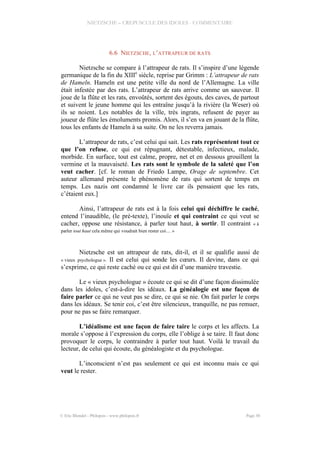 NIETZSCHE – CREPUSCULE DES IDOLES - COMMENTAIRE
6.6 NIETZSCHE, L’ATTRAPEUR DE RATS
Nietzsche se compare à l’attrapeur de rats. Il s’inspire d’une légende
germanique de la fin du XIIIe
siècle, reprise par Grimm : L’attrapeur de rats
de Hameln. Hameln est une petite ville du nord de l’Allemagne. La ville
était infestée par des rats. L’attrapeur de rats arrive comme un sauveur. Il
joue de la flûte et les rats, envoûtés, sortent des égouts, des caves, de partout
et suivent le jeune homme qui les entraîne jusqu’à la rivière (la Weser) où
ils se noient. Les notables de la ville, très ingrats, refusent de payer au
joueur de flûte les émoluments promis. Alors, il s’en va en jouant de la flûte,
tous les enfants de Hameln à sa suite. On ne les reverra jamais.
L’attrapeur de rats, c’est celui qui sait. Les rats représentent tout ce
que l’on refuse, ce qui est répugnant, détestable, infectieux, malade,
morbide. En surface, tout est calme, propre, net et en dessous grouillent la
vermine et la mauvaiseté. Les rats sont le symbole de la saleté que l’on
veut cacher. [cf. le roman de Friedo Lampe, Orage de septembre. Cet
auteur allemand présente le phénomène de rats qui sortent de temps en
temps. Les nazis ont condamné le livre car ils pensaient que les rats,
c’étaient eux.]
Ainsi, l’attrapeur de rats est à la fois celui qui déchiffre le caché,
entend l’inaudible, (le pré-texte), l’inouïe et qui contraint ce qui veut se
cacher, oppose une résistance, à parler tout haut, à sortir. Il contraint « à
parler tout haut cela même qui voudrait bien rester coi… »
Nietzsche est un attrapeur de rats, dit-il, et il se qualifie aussi de
« vieux psychologue ». Il est celui qui sonde les cœurs. Il devine, dans ce qui
s’exprime, ce qui reste caché ou ce qui est dit d’une manière travestie.
Le « vieux psychologue » écoute ce qui se dit d’une façon dissimulée
dans les idoles, c’est-à-dire les idéaux. La généalogie est une façon de
faire parler ce qui ne veut pas se dire, ce qui se nie. On fait parler le corps
dans les idéaux. Se tenir coi, c’est être silencieux, tranquille, ne pas remuer,
pour ne pas se faire remarquer.
L’idéalisme est une façon de faire taire le corps et les affects. La
morale s’oppose à l’expression du corps, elle l’oblige à se taire. Il faut donc
provoquer le corps, le contraindre à parler tout haut. Voilà le travail du
lecteur, de celui qui écoute, du généalogiste et du psychologue.
L’inconscient n’est pas seulement ce qui est inconnu mais ce qui
veut le rester.
© Eric Blondel - Philopsis - www.philopsis.fr Page 30
 