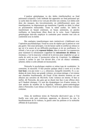 NIETZSCHE – CREPUSCULE DES IDOLES - COMMENTAIRE
L’analyse généalogique va des idoles (intellectuelles) au fond
pulsionnel (corporel). Cette méthode fait apparaître un fond pulsionnel qui
se cache dans les idoles et ne veut pas dévoiler son contenu. Les idoles sont
donc des masques, des travestissements, un embellissement aussi, une
transfiguration, un déguisement qui transforme l’ignoble en idéal, le refusé
en proclamation transcendée. Toute la saleté cachée, les idoles la
transforment en beauté extérieure, en beaux sentiments, en paroles
ronflantes, en boum-boum (Bum Bum) de la vertu. Aussi l’opération
généalogique doit-elle employer la contrainte pour remettre tout cela en
conformité avec la réalité.
Des analogies (anachroniques mais instinctives) s’établissent avec
l’opération psychanalytique. Freud ne cesse de répéter que le patient ne veut
pas guérir. Son souci principal, c’est de laisser caché et confiné au silence ce
qui est à la source de ses difficultés psychiques et de ses souffrances. Le
refoulé, c’est ce qui a été repoussé dedans, dans le non-dit. Les manœuvres
pour maintenir le refoulement s’appellent les mécanismes de défense. La
résistance, c’est la mauvaise volonté de la névrose pour empêcher ce qui se
cache de sortir au jour. L’inconscient refuse de s’exprimer. La réticence
consiste à cacher ce que l’on devrait dire, c’est un silence volontaire,
acharné, même si cette attitude est inconsciente.
Nietzsche le psychologue emploie ce même type de vocabulaire : la
contrainte, la nécessité. Il faut pousser quelque chose à sortir et à se dire
tout haut, à ne pas rester « coi », silencieux, tranquille immobile. Il y a au-
dedans de toute chose une grande violence, un remue-ménage, c’est comme
une chaudière bouillonnante, dit Freud. (Cette dernière notation est une
allusion aux sorcières de Macbeth). Cette violence est interne. Il faut se
méfier, dit Nietzsche, des gens qui ne disent rien face à une offense alors
qu’il faudrait rétorquer. Ce sont des dyspeptiques (en d’autres termes, ils
sont atteints de troubles de la digestion, référence gastro-entérologique
chère à Nietzsche). Leur silence est forcé. Il est le symptôme d’une violence
contenue.
Ainsi, de nombreux textes de Nietzsche décrivent-il que, si l’on
fouille sous cette paix extérieure, apparente, on découvre les rats, le
bouillonnement de la violence, la guerre entre les pulsions et la recherche
effrénée de la puissance.
© Eric Blondel - Philopsis - www.philopsis.fr Page 31
 