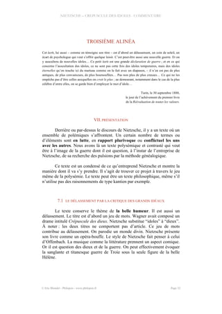 NIETZSCHE – CREPUSCULE DES IDOLES - COMMENTAIRE
TROISIÈME ALINÉA
Cet écrit, lui aussi – comme en témoigne son titre – est d’abord un délassement, un coin de soleil, un
écart de psychologue qui veut s’offrir quelque loisir. C’est peut-être aussi une nouvelle guerre. Et on
y auscultera de nouvelles idoles… Ce petit écrit est une grande déclaration de guerre ; et en ce qui
concerne l’auscultation des idoles, ce ne sont pas cette fois des idoles temporaires, mais des idoles
éternelles qu’on touche ici du marteau comme on le fait avec un diapason, – il n’en est pas de plus
antiques, de plus convaincues, de plus boursouflées… Pas non plus de plus creuses… Ce qui ne les
empêche pas d’être celles auxquelles on croit le plus ; au demeurant, notamment dans le cas de la plus
célèbre d’entre elles, on se garde bien d’employer le mot d’idole…
Turin, le 30 septembre 1888,
le jour de l’achèvement du premier livre
de la Réévaluation de toutes les valeurs.
VII.PRÉSENTATION
Derrière ou par-dessus le discours de Nietzsche, il y a un texte où un
ensemble de polémiques s’affrontent. Un certain nombre de termes ou
d’éléments sont en lutte, en rapport plurivoque ou conflictuel les uns
avec les autres. Nous avons là un texte polysémique et contrasté qui veut
être à l’image de la guerre dont il est question, à l’instar de l’entreprise de
Nietzsche, de sa recherche des pulsions par la méthode généalogique.
Ce texte est un condensé de ce qu’entreprend Nietzsche et montre la
manière dont il va s’y prendre. Il s’agit de trouver ce projet à travers le jeu
même de la polysémie. Le texte peut être un texte philosophique, même s’il
n’utilise pas des raisonnements de type kantien par exemple.
7.1 LE DÉLASSEMENT PAR LA CRITIQUE DES GRANDS IDÉAUX
Le texte conserve le thème de la belle humeur. Il est aussi un
délassement. Le titre est d’abord un jeu de mots. Wagner avait composé un
drame intitulé Crépuscule des dieux. Nietzsche substitue “idoles” à “dieux”.
À noter : les deux titres ne comportent pas d’article. Ce jeu de mots
contribue au délassement. On parodie un monde divin. Nietzsche présente
son livre comme un opéra-bouffe. Le style de Nietzsche fait penser à celui
d’Offenbach. La musique comme la littérature prennent un aspect comique.
Or il est question des dieux et de la guerre. On peut effectivement évoquer
la sanglante et titanesque guerre de Troie sous la seule figure de la belle
Hélène.
© Eric Blondel - Philopsis - www.philopsis.fr Page 32
 