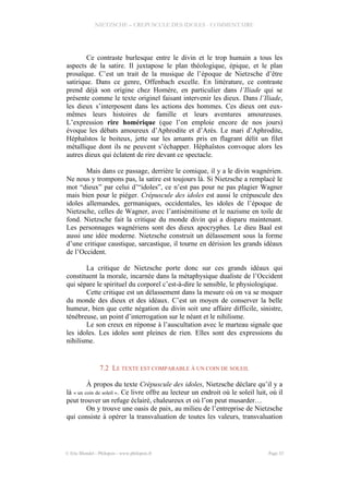 NIETZSCHE – CREPUSCULE DES IDOLES - COMMENTAIRE
Ce contraste burlesque entre le divin et le trop humain a tous les
aspects de la satire. Il juxtapose le plan théologique, épique, et le plan
prosaïque. C’est un trait de la musique de l’époque de Nietzsche d’être
satirique. Dans ce genre, Offenbach excelle. En littérature, ce contraste
prend déjà son origine chez Homère, en particulier dans l’Iliade qui se
présente comme le texte originel faisant intervenir les dieux. Dans l’Iliade,
les dieux s’interposent dans les actions des hommes. Ces dieux ont eux-
mêmes leurs histoires de famille et leurs aventures amoureuses.
L’expression rire homérique (que l’on emploie encore de nos jours)
évoque les débats amoureux d’Aphrodite et d’Arès. Le mari d’Aphrodite,
Héphaïstos le boiteux, jette sur les amants pris en flagrant délit un filet
métallique dont ils ne peuvent s’échapper. Héphaïstos convoque alors les
autres dieux qui éclatent de rire devant ce spectacle.
Mais dans ce passage, derrière le comique, il y a le divin wagnérien.
Ne nous y trompons pas, la satire est toujours là. Si Nietzsche a remplacé le
mot “dieux” par celui d’“idoles”, ce n’est pas pour ne pas plagier Wagner
mais bien pour le piéger. Crépuscule des idoles est aussi le crépuscule des
idoles allemandes, germaniques, occidentales, les idoles de l’époque de
Nietzsche, celles de Wagner, avec l’antisémitisme et le nazisme en toile de
fond. Nietzsche fait la critique du monde divin qui a disparu maintenant.
Les personnages wagnériens sont des dieux apocryphes. Le dieu Baal est
aussi une idée moderne. Nietzsche construit un délassement sous la forme
d’une critique caustique, sarcastique, il tourne en dérision les grands idéaux
de l’Occident.
La critique de Nietzsche porte donc sur ces grands idéaux qui
constituent la morale, incarnée dans la métaphysique dualiste de l’Occident
qui sépare le spirituel du corporel c’est-à-dire le sensible, le physiologique.
Cette critique est un délassement dans la mesure où on va se moquer
du monde des dieux et des idéaux. C’est un moyen de conserver la belle
humeur, bien que cette négation du divin soit une affaire difficile, sinistre,
ténébreuse, un point d’interrogation sur le néant et le nihilisme.
Le son creux en réponse à l’auscultation avec le marteau signale que
les idoles. Les idoles sont pleines de rien. Elles sont des expressions du
nihilisme.
7.2 LE TEXTE EST COMPARABLE À UN COIN DE SOLEIL
À propos du texte Crépuscule des idoles, Nietzsche déclare qu’il y a
là « un coin de soleil ». Ce livre offre au lecteur un endroit où le soleil luit, où il
peut trouver un refuge éclairé, chaleureux et où l’on peut musarder…
On y trouve une oasis de paix, au milieu de l’entreprise de Nietzsche
qui consiste à opérer la transvaluation de toutes les valeurs, transvaluation
© Eric Blondel - Philopsis - www.philopsis.fr Page 33
 