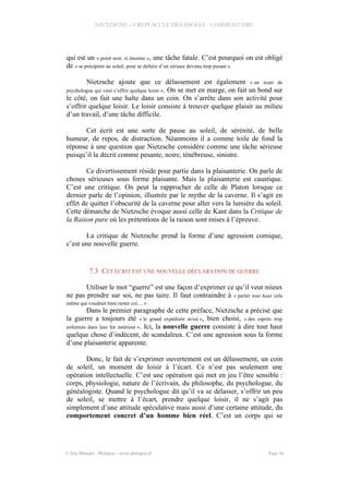 NIETZSCHE – CREPUSCULE DES IDOLES - COMMENTAIRE
qui est un « point noir, si énorme », une tâche fatale. C’est pourquoi on est obligé
de « se précipiter au soleil, pour se défaire d’un sérieux devenu trop pesant ».
Nietzsche ajoute que ce délassement est également « un écart de
psychologue qui veut s’offrir quelque loisir ». On se met en marge, on fait un bond sur
le côté, on fait une halte dans un coin. On s’arrête dans son activité pour
s’offrir quelque loisir. Le loisir consiste à trouver quelque plaisir au milieu
d’un travail, d’une tâche difficile.
Cet écrit est une sorte de pause au soleil, de sérénité, de belle
humeur, de repos, de distraction. Néanmoins il a comme toile de fond la
réponse à une question que Nietzsche considère comme une tâche sérieuse
puisqu’il la décrit comme pesante, noire, ténébreuse, sinistre.
Ce divertissement réside pour partie dans la plaisanterie. On parle de
choses sérieuses sous forme plaisante. Mais la plaisanterie est caustique.
C’est une critique. On peut la rapprocher de celle de Platon lorsque ce
dernier parle de l’opinion, illustrée par le mythe de la caverne. Il s’agit en
effet de quitter l’obscurité de la caverne pour aller vers la lumière du soleil.
Cette démarche de Nietzsche évoque aussi celle de Kant dans la Critique de
la Raison pure où les prétentions de la raison sont mises à l’épreuve.
La critique de Nietzsche prend la forme d’une agression comique,
c’est une nouvelle guerre.
7.3 CET ÉCRIT EST UNE NOUVELLE DÉCLARATION DE GUERRE
Utiliser le mot “guerre” est une façon d’exprimer ce qu’il veut mieux
ne pas prendre sur soi, ne pas taire. Il faut contraindre à « parler tout haut cela
même qui voudrait bien rester coi… » .
Dans le premier paragraphe de cette préface, Nietzsche a précisé que
la guerre a toujours été « le grand expédient avisé », bien choisi, « des esprits trop
enfermés dans leur for intérieur ». Ici, la nouvelle guerre consiste à dire tout haut
quelque chose d’indécent, de scandaleux. C’est une agression sous la forme
d’une plaisanterie apparente.
Donc, le fait de s’exprimer ouvertement est un délassement, un coin
de soleil, un moment de loisir à l’écart. Ce n’est pas seulement une
opération intellectuelle. C’est une opération qui met en jeu l’être sensible :
corps, physiologie, nature de l’écrivain, du philosophe, du psychologue, du
généalogiste. Quand le psychologue dit qu’il va se délasser, s’offrir un peu
de soleil, se mettre à l’écart, prendre quelque loisir, il ne s’agit pas
simplement d’une attitude spéculative mais aussi d’une certaine attitude, du
comportement concret d’un homme bien réel. C’est un corps qui se
© Eric Blondel - Philopsis - www.philopsis.fr Page 34
 