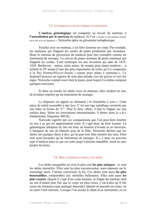 NIETZSCHE – CREPUSCULE DES IDOLES - COMMENTAIRE
7.5 LE MARTEAU UTILSÉ COMME UN DIAPASON
L’analyse généalogique est comparée au travail du marteau, à
l’auscultation par le marteau du médecin. Et l’on « touche ici du marteau comme
on le fait avec un diapason ». Nietzsche opère un glissement métaphorique.
Toucher avec un marteau, c’est faire résonner un corps. Par exemple,
les marteaux qui frappent les cordes du piano produisent une résonance.
Donc le marteau de percussion du médecin peut être considéré comme un
instrument de musique. Le clavier du piano actionne de petits marteaux qui
frappent les cordes. Cette technique est une invention qui date de 1815-
1820. Beethoven – auteur, entre autres, de sonates pour piano moderne –, a
intitulé la 29e
sonate (l’une des plus importantes de celles qu’il a composées
à la fin) HammerKlavier-Sonate « sonate pour piano à marteaux ». Ce
dispositif procure un registre de sons plus étendu vers les graves et vers les
aigus. Nietzsche connaît assez bien le piano, pour lequel il a même composé
quelques morceaux.
Si donc on touche les idoles avec un marteau, elles rendent un son,
de la même manière qu’un instrument de musique.
Le diapason est appelé en allemand « la fourchette à sons ». Cette
pièce de métal ressemble à une lyre. C’est une tige métallique terminée par
une lame en forme de “U”. Pour le faire vibrer, il faut le frapper sur une
surface dure. Selon les conventions internationales, il donne alors le « la »
fondamental, fréquence 440 Hz.
Nietzsche signifie par ces comparaisons que l’on peut faire émettre
un son à ce qui est apparemment muet. Il s’agit donc de bien écouter. Le
généalogiste attrapeur de rats est donc un homme d’écoute et un musicien.
L’attrapeur de rats de Hameln joue de la flûte. Nietzsche déclare que les
idoles ont quelque chose à dire, qu’on peut leur faire émettre des sons. Elles
sont aussi bavardes qu’un instrument de musique. Il y a ainsi un nouveau
type d’analyse pour ce qui est resté jusqu’à présent inaudible, inouï au sens
propre du terme.
7.6 DIEU, ÉTERNELLE IDOLE, EST MORT
Les idoles auxquelles on croit le plus sont les plus antiques : ce sont
les idoles éternelles. Elles sont les plus convaincantes, mais reposent sur le
mensonge sacré, l’intime conviction, la foi. Ces idoles sont aussi les plus
boursouflées, comparables aux entrailles ballonnées. Elles sont aussi les
plus creuses. Quand il s’agit d’un corps humain, la frappe du marteau rend
un son d’autant plus fort que le corps est plus creux, c’est-à-dire qu’il fait
caisse de résonance (par analogie musicale). Quand on ausculte un corps, on
en saisit l’état intérieur. Lorsque l’on écoute le chant d’un instrument, on en
© Eric Blondel - Philopsis - www.philopsis.fr Page 36
 