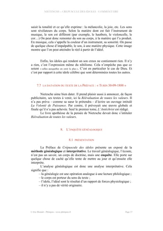 NIETZSCHE – CREPUSCULE DES IDOLES - COMMENTAIRE
saisit la tonalité et ce qu’elle exprime : la mélancolie, la joie, etc. Les sons
sont révélateurs du corps. Selon la matière dont est fait l’instrument de
musique, le son est différent (par exemple, le hautbois, le violoncelle, le
cor…) On peut donc remonter du son au corps, à la matière qui l’a produit.
En musique, cela s’appelle la couleur d’un instrument, sa sonorité. On passe
de quelque chose d’impalpable, le son, à une matière physique. Cette image
montre que l’on peut atteindre le réel à partir de l’idéel.
Enfin, les idoles qui rendent un son creux ne contiennent rien. Il n’y
a rien, c’est l’expression même du nihilisme. Cela n’empêche pas que ce
soient « celles auxquelles on croit le plus ». C’est en particulier le cas de Dieu. Et
c’est par rapport à cette idole célèbre que sont déterminées toutes les autres.
7.7 LA DATATION DU TEXTE DE LA PRÉFACE : « TURIN 30-09-1888 »
Nietzsche aime bien dater. Il prend plaisir aussi à annoncer, de façon
publicitaire, ses textes à venir, ici la Réévaluation de toutes les valeurs. Il
n’a pas prévu – comme sa sœur le prétendra – d’écrire un ouvrage intitulé
La Volonté de Puissance. Par contre, il prévoyait une œuvre globale et
finale qu’il n’a pas achevée. Seul le premier tome, L’Antéchrist est rédigé.
Le livre apothéose de la pensée de Nietzsche devait donc s’intituler
Réévaluation de toutes les valeurs.
8. L’ENQUÊTE GÉNÉALOGIQUE
8.1 PRÉSENTATION
La Préface de Crépuscule des idoles présente un exposé de la
méthode généalogique et interprétative. Le travail généalogique, l’écoute,
n’est pas un savoir, un corps de doctrine, mais une enquête. Elle porte sur
quelque chose de caché qu’elle tente de mettre au jour et qu’ensuite elle
interprète.
L’analyse généalogique est donc une analyse interprétative. Cela
signifie que :
– la généalogie est une opération analogue à une lecture philologique ;
– le corps est porteur du sens du texte ;
– l’idole, l’idéal sont le résultat d’un rapport de forces physiologique ;
– il n’y a pas de vérité originaire.
© Eric Blondel - Philopsis - www.philopsis.fr Page 37
 