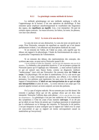 NIETZSCHE – CREPUSCULE DES IDOLES - COMMENTAIRE
8.1.1 La généalogie comme méthode de lecture
La méthode généalogique est une méthode analogue à celle de
l’apprentissage de la lecture. C’est une opération de déchiffrage. Il faut
remonter (pour employer anachroniquement le vocabulaire des linguistes)
des signes, des signifiants au signifié. Lire, c’est interpréter. On part de
certains signes concrets : les traces diverses, les lettres, les mots, les phrases,
vers leur sens abstrait.
8.1.2 Le texte et le sens du texte
Le sens du texte est une abstraction. Le sens du texte est porté par le
corps. Pour Nietzsche, remonter du signifiant au signifié qui n’est jamais
parfaitement évident, c’est effectuer une description médicale du corps.
Si on remonte de l’idole, de l’idéal au corps, cela signifie que les
idéaux ont rapport à la physiologie, l’étude du fonctionnement du corps et,
en particulier l’importance de l’alimentation.
Si on remonte des idéaux, des représentations des concepts, des
systèmes au corps, on peut suivre Nietzsche quand il dit :
« Je sais comment on réfute des Allemands – non pas avec des arguments, mais avec de la
rhubarbe ». La rhubarbe a des propriétés laxatives. C’est un propos cynique de
Nietzsche (parce qu’il l’applique aux Allemands…), mais surtout il parle de
ce qui est naturel sans fausse honte, comme un diagnostic médical,
“médecynique” (mot créé par Nietzsche). On remonte donc de l’idole au
corps, à la physiologie. On est dans le matérialisme. Il n’y a de savoir que
du corps. Le corps correspond aux pulsions, aux affects, à la volonté de
puissance. Les pulsions sont également, les unes avec les autres, dans un
rapport d’interprétation. L’idéal est une interprétation de ce qui est déjà
une interprétation et ainsi de suite… Le texte renvoie à un corps que l’on
pourrait appeler textuel, un texte corporel, un texte des pulsions.
Il n’y a pas d’origine radicale. On ne remonte pas à un fait donné. On
remonte à quelque chose qui est dit, quelque chose qui est donc déjà
interprété. Nietzsche l’affirme dans cette phrase : « Il n’y a pas de faits, il n’y a que
des interprétations ». La généalogie n’est pas une médecine où l’on remonterait
des symptômes à l’état du corps d’une manière univoque. Il ne dit pas
qu’un idéal est une forme de pensée qui s’explique purement et simplement
par le relâchement ou le blocage des intestins. Si Nietzsche le dit parfois,
c’est par moquerie et pour souligner que le rapport de l’idéal avec le corps
est sous-estimé et que ce rapport est moins univoquement causal ou
matérialiste qu’interprétatif.
© Eric Blondel - Philopsis - www.philopsis.fr Page 38
 