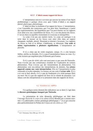 NIETZSCHE – CREPUSCULE DES IDOLES - COMMENTAIRE
8.1.3 L’idéal comme rapport de forces
L’interprétation renvoie à un texte qui renvoie lui-même d’une façon
problématique à quelque chose avec quoi l’idole (l’idéal) a un rapport
pluriel, plurivoque, plurisémique.
L’idéal est donc la résultante d’un rapport de forces. L’interprétation,
c’est l’ensemble des conjectures que l’on peut faire, hasardeuses, à partir
des expérimentations, des hypothèses que l’on peut émettre sur les rapports
d’un idéal avec une constellation de forces. Il y a un état pluriel des forces.
C’est un chaos en équilibre momentané et à nouveau en déséquilibre.
Le corps n’est pas une matière inerte. Le corps est analogue à un
texte dans la mesure où les forces sont entre elles dans un rapport
changeant, multiple, pluriel. Dominant et dominé s’inversent. Les rapports
de forces se font et se défont, s’établissent, se détruisent. Une seule et
même représentation a plusieurs significations. L’interprétation est
plurielle.
Il n’y a donc pas de vérité originaire, unique. Il y a des lectures
faibles, stériles ou fécondes. Il n’y a pas d’interprétation fausse ou vraie. Il y
a des lectures qui englobent plus d’éléments que d’autres.
Il n’y a pas de vérité, cela vaut aussi pour ce que nous dit Nietzsche.
Nous n’avons pas une connaissance résultant de l’explication de certains
phénomènes. Nous n’avons que des interprétations de phénomènes. Ces
phénomènes sont eux-mêmes des interprétations de données. La science
apparaît comme une vaste interprétation. Elle est l’interprétation la plus
commode et la plus répandue. La science est une sorte d’erreur utile. Il n’y
a ni vrai ni faux absolu, il n’y a pas de fondement à la vérité puisque Dieu
est mort. On n’a que des rapports de force de la volonté de puissance. Les
idéaux sont des interprétations et se présentent dans des rapports de forces.
8.2 TEXTES À L’APPUI
Ces quelques textes donnent des indications sur ce dont il s’agit dans
le discours généalogique inauguré par Nietzsche.
La présentation de cette démarche philologique est faite dans
l’ouvrage Nietzsche le corps et la culture d’Éric Blondel qui a comme sous-
titre « La philosophie comme généalogie philologique »
29
et ce qui concerne
plus particulièrement la Préface de Crépuscule des idoles, p. 119.
29
Ed. L’Harmattan, Paris 2006, pp. 107 à 150.
© Eric Blondel - Philopsis - www.philopsis.fr Page 39
 