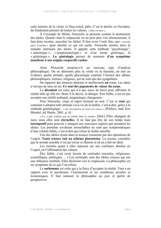 NIETZSCHE – CREPUSCULE DES IDOLES - COMMENTAIRE
cette lumière de la vérité, le Dieu-soleil, pâlit. C’est le déclin, en Occident,
du fondement premier de toutes les valeurs. « Dieu est mort ».
À l’exemple de Moïse, Nietzsche se présente comme le destructeur
des idoles. Quand vient le crépuscule on ne peut plus voir distinctement, il
faut donc écouter, ausculter les idoles. Il faut avoir l’ouïe fine, une « seconde
paire d’oreilles » pour déceler ce qui est caché. Nietzsche montre alors la
maladie intérieure des idoles. Il appelle cette méthode “psychologie”,
« sémiotique », « symptomatologie » et d’un terme générique, la
« généalogie ». La généalogie permet de remonter d’un symptôme
manifeste à son origine corporelle cachée.
Ainsi Nietzsche propose-t-il un nouveau type d’analyse
philosophique. On ne démontre plus la vérité ou la fausseté, on met en
évidence quelle attitude, quelle physiologie exprime l’énoncé des idéaux
philosophiques, moraux, religieux, qui ne sont que des symptômes.
On rapporte des énoncés abstraits et intellectuels au corps. Les idées
n’ont pas de sens en soi. Ce sont des jugements de valeur du corps.
Le décadent est celui qui n’a pas assez de force pour affronter la
réalité telle qu’elle est. Donc il la décrie, la dénigre. Être faible, c’est ne pas
accepter une réalité ambiguë, énigmatique, changeante.
Pour Nietzsche, corps et esprit forment un tout. C’est ce tout qui
contraint à adopter telle attitude vis-à-vis de la réalité, c’est-à-dire, grâce à la
méthode généalogique : « une réévaluation de toutes les valeurs » [Préface, trad. Éric
Blondel, éd. Hatier, 2001, p. 6] :
« Il y a plus d’idoles que de réalités dans le monde » [ibid.] Elles changent de
nom, mais elles sont éternelles. Il ne faut pas être de son temps mais
intempestif pour pouvoir s’attaquer aux nouveaux aspects que prennent les
idoles. Les postulats soi-disant intouchables ne sont que symptomatiques
d’une volonté faible, c’est-à-dire qui refuse la réalité sensible.
Une des idoles réside dans la science construite par des opérations de
l’esprit. Toute science suit un schéma platonicien. La science considère
que le monde sensible n’est qu’erreur et illusion et on en a fait un idéal.
Les morales quant à elles reposent sur une confiance absolue en
l’esprit, en l’affirmation des valeurs.
Être faible, c’est avoir besoin de certitudes (morales, religieuses,
scientifiques, politiques, …) Les certitudes sont des idoles creuses qui ont
une influence morbide. Elles déclinent vers le crépuscule. La philosophie est
un symptôme de ce que l’on refuse.
Le surhomme est celui qui a la force d’accepter la réalité. Tout a un
rapport avec le psychisme, l’inconscient et les conditions sociales et
économiques. Il faut ramener la philosophie au jour et parler de
perspectives.
© Eric Blondel - Philopsis - www.philopsis.fr Page 4
 