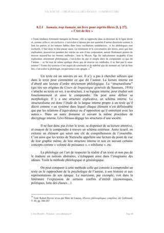 NIETZSCHE – CREPUSCULE DES IDOLES - COMMENTAIRE
8.2.1 humain, trop humain, un livre pour esprits libres [I, § 27],
« l’Art de lire »
« Toute tendance fortement marquée est bonne ; elle se rapproche dans sa direction de la ligne droite
et, comme celle-ci, est exclusive, c’est-à-dire n’épouse pas une quantité d’autres directions comme le
font les parties et les natures faibles dans leurs oscillations ondulatoires ; si les philologues sont
exclusifs, il faut donc le leur passer aussi. La restitution et la conversation des textes, ainsi que leur
explication, poursuivies pendant des siècles au sein d’une corporation, auront finalement permis de
trouver aujourd’hui les bonnes méthodes ; tout le Moyen Âge fut radicalement incapable d’une
explication strictement philologique, c’est-à-dire du pur et simple désir de comprendre ce que dit
l’auteur, – ce fut tout de même quelque chose que de trouver ces méthodes, il ne faut pas le sous-
estimer ! Toutes les sciences n’ont acquis de continuité et de stabilité que du moment où l’art de bien
lire, c’est-à-dire la philologie, est parvenue à son apogée. »
30
Un texte est un univers en soi. Il n’y a pas à chercher ailleurs que
dans le texte pour commenter ce que dit l’auteur. La lecture interne est
d’abord une lecture d’ordre strictement philologique. Le “structuralisme”
(qui tire ses origines du Cours de linguistique générale de Saussure, 1916)
s’attache au texte en soi, à sa structure, à sa logique interne, pour étudier son
fonctionnement et ainsi le comprendre. On peut ainsi définir sa
morphologie. Il y a une structure explicative, un schéma interne. Le
structuralisme est donc l’étude de la langue interne propre à un texte qu’il
décrit comme « un système dans lequel chaque élément n’est définissable
que par les relations d’équivalence ou d’opposition qu’il entretient avec les
autres ». Dans un autre domaine et suivant la même procédure de
décryptage interne, Lévi-Strauss dégage les structures d’une société.
Il ne faut donc pas éviter le texte, se dispenser de sa lecture attentive,
et essayer de le comprendre à travers un schéma extérieur. Autre écueil, en
extraire un élément qui serait une clé de compréhension de l’ensemble.
C’est ainsi que les textes de Nietzsche appellent une lecture du point de vue
de leur graphie même, de leur structure interne et non en suivant certains
concepts comme « volonté de puissance », « nihilisme », etc.
La philologie est l’art de respecter la réalité d’un texte et non pas de
le traduire en notions abstraites, s’échappant ainsi dans l’imaginaire des
idéaux. Voilà la méthode philologique et généalogique.
On peut comparer à cette méthode celle qui consiste à comprendre un
texte en le rapprochant de la psychologie de l’auteur, à son histoire et aux
représentations de son époque. Le marxisme, par exemple, voit dans la
littérature l’expression de certains conflits d’intérêt (économiques,
politiques, lutte des classes…)
30
Trad. Robert Rovini revue par Marc de Launay, Œuvres philosophiques complètes, éd. Gallimard,
T. III, pp. 206-207
© Eric Blondel - Philopsis - www.philopsis.fr Page 40
 