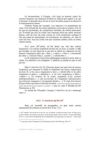 NIETZSCHE – CREPUSCULE DES IDOLES - COMMENTAIRE
Le structuralisme, à l’origine, s’est érigé en réaction contre les
sciences humaines qui étudiaient d’abord un élément par rapport à ce qui
l’entourait. Il demande donc de lire le texte lui-même jusqu’à en découvrir
le fonctionnement interne.
Vladimir Propp, par exemple, s’est intéressé à la morphologie du
conte. Il ne rattache pas les contes populaires à leur pays d’origine, à tel ou
tel type de psychologie, de configuration familiale, de schéma pulsionnel,
etc. Il montre que tous les contes sont construits selon une même structure
interne, celle du récit, du conte comme tel. Cette architecture explique le
rôle que jouent les personnages, les événements, les obstacles, etc. dans le
cours du récit. Tous les contes sont des variations établies selon un même
schéma interne.
Ecce homo [IVe
partie, §§ 7-8] donne une liste des notions
imaginaires. Ces notions empêchent de bien lire un texte, sa réalité. La foi,
par exemple, est une façon de ne pas dire la réalité en s’appuyant sur des
données imaginaires telles que « âme », « esprit », « Dieu », « immortalité
de l’âme », « salut de l’âme », « péché », « volonté libre »…
Le fil conducteur d’une lecture philologique respecte le texte, donc la
réalité. Les idéalistes s’en échappent. L’idéaliste est quelqu’un qui ne sait
pas lire.
Dans L’Antéchrist [§ 15], Nietzsche donne une autre liste de notions
imaginaires qui masquent la réalité et empêchent une lecture respectueuse
du texte. Il y a les causes imaginaires (« moi », « volonté libre »), les effets
imaginaires (« grâce », « châtiment »…), les êtres imaginaires (« Dieu »,
« esprit »…), les sciences de la nature imaginaire (« les sciences
anthropocentriques »…), une psychologie de l’imaginaire (idiosyncrasie),
une téléologie imaginaire (« le jugement dernier »…). Il s’agit d’un univers
de pure fiction qui fausse et dévalue la réalité. « Cet univers de pure fiction prend ses
racines dans la haine envers le naturel (– la réalité ! –) » [op. cit., trad. É. Blondel, éd. GF
Flammarion, p. 58].
La morale de l’Occident s’insurge L’Antéchrist est un « mensonge
sacré » !
8.2.2 L’Antéchrist, §§ 50 à 54
31
Dans cet ensemble de paragraphes, on peut noter comme
représentatif du contenu cet extrait du § 52 [p. 113] :
« “Foi” signifie refus-de-savoir ce qui est vrai. Le piétiste, le prêtre des deux sexes, est faux parce
qu’il est malade : son instinct exige que la vérité ne fasse jamais valoir ses droits. “Ce qui rend malade
est bon ; ce qui vient de la plénitude, de la surabondance, de la puissance, est mauvais” : voilà ce que
31
L’Antéchrist, trad. É. Blondel, éd. GF Flammarion, Paris 1994-1996, pp. 108 à 117
© Eric Blondel - Philopsis - www.philopsis.fr Page 41
 