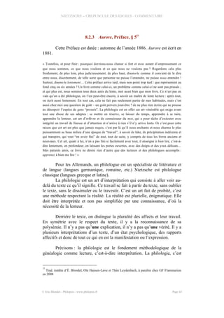 NIETZSCHE – CREPUSCULE DES IDOLES - COMMENTAIRE
8.2.3 Aurore, Préface, § 5
33
Cette Préface est datée : automne de l’année 1886. Aurore est écrit en
1881.
« Toutefois, et pour finir : pourquoi devrions-nous clamer si fort et avec autant d’empressement ce
que nous sommes, ce que nous voulons et ce que nous ne voulons pas ? Regardons cela plus
froidement, de plus loin, plus judicieusement, de plus haut, disons-le comme il convient de le dire
entre nous, discrètement, de telle sorte que personne ne puisse l’entendre, ne puisse nous entendre !
Surtout, disons-le lentement… Cette préface arrive tard, mais non point trop tard : que représentent au
fond cinq ou six années ? Un livre comme celui-ci, un problème comme celui-ci ne sont pas pressés ;
et qui plus est, nous sommes tous deux amis du lento, moi aussi bien que mon livre. Ce n’est pas en
vain qu’on a été philologue, on l’est peut-être encore, à savoir un maître de lente lecture : après tout,
on écrit aussi lentement. En tout cas, cela ne fait pas seulement partie de mes habitudes, mais c’est
aussi chez moi une question de goût – un goût pervers peut-être ? de ne plus rien écrire qui ne pousse
au désespoir l’espèce de gens “pressés”. La philologie est en effet cet art vénérable qui exige avant
tout une chose de ses adeptes : se mettre en réserve, se laisser du temps, apprendre à se taire,
apprendre la lenteur, cet art d’orfèvre et de connaisseur du mot, qui a pour tâche d’exécuter avec
intégrité un travail de finesse et d’attention et n’arrive à rien s’il n’y arrive lento. Or c’est pour cette
raison que cet art est plus que jamais requis, c’est par là qu’il nous enchante et nous charme le plus
puissamment au beau milieu d’une époque de “travail”, à savoir de hâte, de précipitation indécente et
qui transpire, qui veut “en avoir fini” de tout, tout de suite, y compris de tous les livres anciens et
nouveaux. Cet art, quant à lui, n’en a pas fini si facilement avec tout, il enseigne à bien lire, c’est-à-
dire lentement, en profondeur, en laissant les portes ouvertes, avec des doigts et des yeux délicats…
Mes patients amis, ce livre ne désire rien d’autre que des lecteurs et des philologues accomplis :
apprenez à bien me lire ! »
Pour les Allemands, un philologue est un spécialiste de littérature et
de langue (langues germanique, romaine, etc.) Nietzsche est philologue
classique (langues grecque et latine).
La philologie est un art d’interprétation qui consiste à aller voir au-
delà du texte ce qu’il signifie. Ce travail se fait à partir du texte, sans oublier
le texte, sans le dissimuler ou le travestir. C’est un art fait de probité, c’est
une méthode respectant la réalité. La réalité est plurielle, énigmatique. Elle
doit être interprétée et non pas simplifiée par une connaissance, d’où la
nécessité de la lenteur.
Derrière le texte, on distingue la pluralité des affects et leur travail.
En symétrie avec le respect du texte, il y a la reconnaissance de sa
polysémie. Il n’y a pas qu’une explication, il n’y a pas qu’une vérité. Il y a
plusieurs interprétations d’un texte, d’un état psychologique, des rapports
affectifs et donc de tout ce qui en est la manifestation ou l’expression.
Précisons : la philologie est le fondement méthodologique de la
généalogie comme lecture, c’est-à-dire interprétation. La philologie, c’est
33
Trad. inédite d’É. Blondel, Ole Hansen-Løve et Théo Leydenbach, à paraître chez GF Flammarion
en 2008
© Eric Blondel - Philopsis - www.philopsis.fr Page 43
 