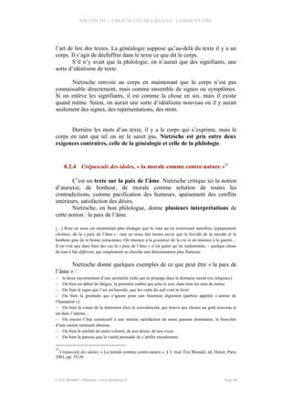 NIETZSCHE – CREPUSCULE DES IDOLES - COMMENTAIRE
l’art de lire des textes. La généalogie suppose qu’au-delà du texte il y a un
corps. Il s’agit de déchiffrer dans le texte ce que dit le corps.
S’il n’y avait que la philologie, on n’aurait que des signifiants, une
sorte d’idéalisme de texte.
Nietzsche renvoie au corps en maintenant que le corps n’est pas
connaissable directement, mais comme ensemble de signes ou symptômes.
Si on enlève les signifiants, il est comme la chose en soi, mais il existe
quand même. Sinon, on aurait une sorte d’idéalisme nouveau où il y aurait
seulement des signes, des représentations, des mots.
Derrière les mots d’un texte, il y a le corps qui s’exprime, mais le
corps en tant que tel on ne le saisit pas. Nietzsche est pris entre deux
exigences contraires, celle de la généalogie et celle de la philologie.
8.2.4 Crépuscule des idoles, « la morale comme contre-nature »
34
C’est un texte sur la paix de l’âme. Nietzsche critique ici la notion
d’ataraxie, de bonheur, de morale comme solution de toutes les
contradictions, comme pacification des humeurs, apaisement des conflits
intérieurs, satisfaction des désirs.
Nietzsche, en bon philologue, donne plusieurs interprétations de
cette notion : la paix de l’âme.
[…] Rien ne nous est maintenant plus étranger que le vœu qu’on nourrissait autrefois, typiquement
chrétien, de la « paix de l’âme » ; rien ne nous fait moins envie que le bovidé de la morale et le
bonheur gras de la bonne conscience. On renonce à la grandeur de la vie si on renonce à la guerre…
Il est vrai que dans bien des cas la « paix de l’âme » n’est guère qu’un malentendu, – quelque chose
de tout à fait différent, qui simplement se cherche une dénomination plus flatteuse.
Nietzsche donne quelques exemples de ce que peut être « la paix de
l’âme » :
– le doux rayonnement d’une animalité riche qui se propage dans le domaine moral (ou religieux).
– Ou bien un début de fatigue, la première ombre que jette le soir, dans tous les sens du terme.
– Ou bien le signe que l’air est humide, que les vents du sud vont se lever.
– Ou bien la gratitude qui s’ignore pour une heureuse digestion (parfois appelée « amour de
l’humanité »).
– Ou bien la venue de la rémission chez le convalescent, qui trouve aux choses un goût nouveau et
est dans l’attente…
– Ou encore l’état consécutif à une intense satisfaction de notre passion dominante, le bien-être
d’une satiété rarement obtenue.
– Ou bien la sénilité de notre volonté, de nos désirs, de nos vices.
– Ou bien la paresse que la vanité persuade de s’attifer moralement.
34
Crépuscule des idoles, « La morale comme contre-nature », § 3, trad. Éric Blondel, éd. Hatier, Paris
2001, pp. 35-36
© Eric Blondel - Philopsis - www.philopsis.fr Page 44
 