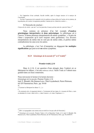 NIETZSCHE – CREPUSCULE DES IDOLES - COMMENTAIRE
– Ou l’apparition d’une certitude, fut-elle terrible, après la longue tension et le martyre de
l’incertitude.
– Ou bien l’expression de la maturité et de la maîtrise au beau milieu de l’action, de la création, de
la production, du vouloir, la respiration paisible, l’atteinte de la « liberté du vouloir »…
Et Nietzsche de conclure :
Crépuscule des idoles : qui sait ? ce n’est peut-être, là aussi, qu’une sorte de « paix de l’âme ».
35
Nous sommes en présence d’un bel exemple d’analyse
généalogique interprétative et donc polysémique. Le philologue est à
l’œuvre. Il donne plusieurs interprétations du même symptôme : « la paix de
l’âme » (expression qu’il écrit toujours entre guillemets). Ces diverses
interprétations du même état ne sont pas de même ordre, et parfois même
contradictoires les unes avec les autres.
La philologie, c’est l’art d’interpréter en dégageant les multiples
significations que peut avoir un même symptôme.
8.2.5 Généalogie de la morale [1er
et 2e
traité]
36
Premier traité, § 14
Dans le § 14, il est question d’une plongée dans l’endroit où se
fabriquent les idéaux, c’est une ténébreuse officine. Seuls l’ouïe et l’odorat nous
guident dans ces lieux souterrains.
Nous renvoyons le lecteur à la lecture du texte :
Généalogie de la morale, Premier Traité, § 14
trad. É. Blondel, Ole Hansen-Løve, Théo Leydenbach, Pierre Pénisson,
éd. GF Flammarion, Paris , pp. 58-60
de :
« Comment se fabriquent les idéaux ? […] »
à
« Ils nomment cela « le jugement dernier », l’avènement de leur règne, le « royaume de Dieu », mais
en attendant ils vivent « dans la foi », « dans l’amour », et « dans l’espérance ». »
35
[NB : La typographie vaut comme mise en relief et n’est pas celle de Nietzsche.]
36
Généalogie de la morale, Premier Traité, § 14 et Deuxième Traité, § 12, trad. É. Blondel, Ole
Hansen-Løve, Théo Leydenbach, Pierre Pénisson, éd. GF Flammarion, Paris , pp. 58 à 60/88-91
© Eric Blondel - Philopsis - www.philopsis.fr Page 45
 