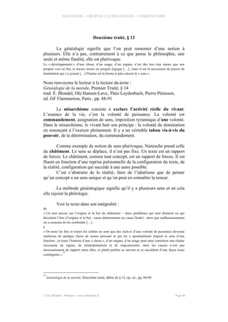 NIETZSCHE – CREPUSCULE DES IDOLES - COMMENTAIRE
Deuxième traité, § 12
La généalogie signifie que l’on peut remonter d’une notion à
plusieurs. Elle n’a pas, contrairement à ce que pense la philosophie, une
seule et même finalité, elle est plurivoque.
Le « développement » d’une chose, d’un usage, d’un organe, n’est dès lors rien moins que son
progrès vers un but, et encore moins un progrès logique […] ; mais il est la succession de procès de
domination qui s’y jouent […] Fluente est la forme et plus encore le « sens ».
Nous renvoyons le lecteur à la lecture du texte :
Généalogie de la morale, Premier Traité, § 14
trad. É. Blondel, Ole Hansen-Løve, Théo Leydenbach, Pierre Pénisson,
éd. GF Flammarion, Paris , pp. 88-91
Le misarchisme consiste à exclure l’activité réelle du vivant.
L’essence de la vie, c’est la volonté de puissance. La volonté est
commandement, assignation de sens, imposition tyrannique d’une volonté.
Dans le misarchisme, le vivant hait son principe : la volonté de domination
en renonçant à l’exercer pleinement. Il y a un véritable tabou vis-à-vis du
pouvoir, de la détermination, du commandement.
Comme exemple de notion de sens plurivoque, Nietzsche prend celle
du châtiment. Le sens se déplace, il n’est pas fixe. Un texte est un rapport
de forces. Le châtiment, comme tout concept, est un rapport de forces. Il est
fluent en fonction d’une reprise pulsionnelle de la configuration du texte, de
la réalité, configuration qui succède à une autre possible.
C’est s’abstraire de la réalité, faire de l’idéalisme que de penser
qu’un concept a un sens unique et qu’on peut en connaître la teneur.
La méthode généalogique signifie qu’il y a plusieurs sens et en cela
elle rejoint la philologie.
Voir le texte dans son intégralité :
de
« Un mot encore sur l’origine et le but du châtiment – deux problèmes qui sont distincts ou qui
devraient l’être (l’origine et le but : cause déterminante ou cause finale) : alors que malheureusement
on a coutume de les confondre […]
à
« Or toute les fins et toutes les utilités ne sont que des indices d’une volonté de puissance devenue
maîtresse de quelque chose de moins puissant et qui lui a spontanément imposé le sens d’une
fonction ; et toute l’histoire d’une « chose », d’un organe, d’un usage peut ainsi constituer une chaîne
incessante de signes, de réinterprétations et de réajustements, dont les causes n’ont pas
nécessairement de rapport entre elles, et plutôt parfois se suivent et se succèdent d’une façon toute
contingente ».
37
37
Généalogie de la morale, Deuxième traité, début du § 12, op. cit., pp. 88-89
© Eric Blondel - Philopsis - www.philopsis.fr Page 46
 