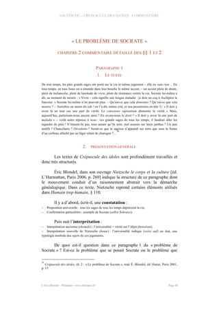 NIETZSCHE – CREPUSCULE DES IDOLES - COMMENTAIRE
« LE PROBLÈME DE SOCRATE »
CHAPITRE 2 COMMENTAIRE DÉTAILLÉ DES §§ 1 ET 2
PARAGRAPHE 1
1. LE TEXTE
De tout temps, les plus grands sages ont porté sur la vie le même jugement – elle ne vaut rien… En
tous temps, en tous lieux on a entendu dans leur bouche le même accent, – un accent plein de doute,
plein de mélancolie, plein de lassitude de vivre, plein de résistance contre la vie. Socrate lui-même a
dit, au moment de mourir : « Vivre – cela signifie une longue maladie : je dois un coq à Asclépios le
Sauveur. » Socrate lui-même n’en pouvait plus. – Qu’est-ce que cela démontre ? Qu’est-ce que cela
montre ? – Autrefois on aurait dit (oh ! on l’a dit, même crié, et nos pessimistes en tête !) : « Il doit y
avoir là en tout cas une part de vérité. Le consensus sapientium démontre la vérité. » Mais,
aujourd’hui, parlerions-nous encore ainsi ? En avons-nous le droit ? « Il doit y avoir là une part de
maladie » – voilà notre réponse à nous : ces grands sages de tous les temps, il faudrait aller les
regarder de près ! N’étaient-ils pas, tous autant qu’ils sont, mal assurés sur leurs jambes ? Un peu
tardifs ? Chancelants ? Décadents ? Serait-ce que la sagesse n’apparaît sur terre que sous la forme
d’un corbeau alléché par un léger relent de charogne ?…
39
2. PRÉSENTATION GÉNÉRALE
Les textes de Crépuscule des idoles sont profondément travaillés et
donc très structurés.
Éric Blondel, dans son ouvrage Nietzsche le corps et la culture [éd.
L’Harmattan, Paris 2006, p. 269] indique la structure de ce paragraphe dont
le mouvement conduit d’un raisonnement abstrait vers la démarche
généalogique. Dans ce texte, Nietzsche reprend certains éléments utilisés
dans Humain trop humain, § 110.
Il y a d’abord, écrit-il, une constatation :
– Proposition universelle : tous les sages de tous les temps déprécient la vie.
– Confirmation particulière : exemple de Socrate (selbst Sokrates).
Puis suit l’interprétation :
– Interprétation ancienne (ehemals) : l’universalité = vérité sur l’objet (beweisen).
– Interprétation nouvelle de Nietzsche (heute) : l’universalité indique (weist auf) un état, une
typologie morbide des sujets de ces jugements.
De quoi est-il question dans ce paragraphe 1 du « problème de
Socrate » ? Est-ce le problème que se posait Socrate ou le problème que
39
Crépuscule des idoles, ch. 2 : « Le problème de Socrate », trad. É. Blondel, éd. Hatier, Paris 2001,
p. 15
© Eric Blondel - Philopsis - www.philopsis.fr Page 48
 