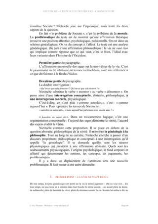NIETZSCHE – CREPUSCULE DES IDOLES - COMMENTAIRE
constitue Socrate ? Nietzsche joue sur l’équivoque, mais traite les deux
aspects de la question.
En fait « le problème de Socrate », c’est le problème de la morale.
La problématique du texte est de montrer qu’une affirmation théorique
recouvre une position affective, psychologique, pulsionnelle. On est dans un
schéma généalogique. On va du concept à l’affect. Le texte est une analyse
généalogique. On part d’une affirmation philosophique : la vie ne vaut rien
qui implique comme réponse que ce qui vaut, c’est le Bien, l’Idéal avec
leurs variantes dans l’histoire de l’Occident.
Première partie du paragraphe.
L’affirmation universelle des sages sur la non-valeur de la vie. C’est
le pessimisme ou le nihilisme en termes nietzschéens, avec une référence à
ce que dit Socrate à la fin du Phédon.
Deuxième partie du paragraphe.
La double interrogation :
« Qu’est-ce que cela démontre ? Qu’est-ce que cela montre ? »
Nietzsche substitue le verbe « montrer » au verbe « démontrer ». On
passe ainsi d’une interrogation conceptuelle, abstraite, philosophique, à
une interrogation concrète, physiologique.
C’est-à-dire, ce n’est plus « comme autrefois », c’est : « comme
aujourd’hui ». Pour reprendre les termes de Nietzsche :
« autrefois on aurait dit », « mais aujourd’hui parlerions-nous encore ainsi ? »
« Autrefois on aurait dit ». Dans un raisonnement logique, c’est une
argumentation conceptuelle : l’accord des sages démontre la vérité, l’accord
des esprits établit la vérité.
Nietzsche conteste cette proposition. Il se place en dehors de la
question abstraite, philosophique de la vérité. Il substitue la généalogie à la
philosophie. Tout au long de sa carrière, Nietzsche cherche à passer d’un
discours proprement philosophique et conceptuel à une interrogation qu’il
appelle “la généalogie”. Il se demande quelles sont les raisons
physiologiques qui président à une affirmation abstraite. Quels sont les
soubassements physiologiques, l’origine psychologique, le fond corporel et
affectif qui déterminent les notions, les concepts, les jugements, les
problématiques.
Il y a donc un déplacement de l’attention vers une nouvelle
problématique. Il faut passer à une autre démarche.
3. PREMIER POINT : « LA VIE NE VAUT RIEN »
De tout temps, les plus grands sages ont porté sur la vie le même jugement – elle ne vaut rien… En
tous temps, en tous lieux on a entendu dans leur bouche le même accent, – un accent plein de doute,
de mélancolie, plein de lassitude de vivre, plein de résistance contre la vie. Socrate lui-même a dit, au
© Eric Blondel - Philopsis - www.philopsis.fr Page 49
 