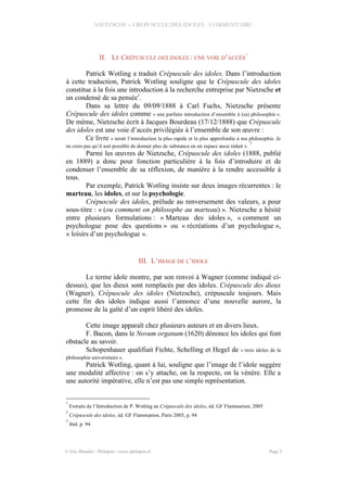 NIETZSCHE – CREPUSCULE DES IDOLES - COMMENTAIRE
II. LE CRÉPUSCULE DES IDOLES : UNE VOIE D’ACCÈS
1
Patrick Wotling a traduit Crépuscule des idoles. Dans l’introduction
à cette traduction, Patrick Wotling souligne que le Crépuscule des idoles
constitue à la fois une introduction à la recherche entreprise par Nietzsche et
un condensé de sa pensée2
.
Dans sa lettre du 09/09/1888 à Carl Fuchs, Nietzsche présente
Crépuscule des idoles comme « une parfaite introduction d’ensemble à (sa) philosophie ».
De même, Nietzsche écrit à Jacques Bourdeau (17/12/1888) que Crépuscule
des idoles est une voie d’accès privilégiée à l’ensemble de son œuvre :
Ce livre « serait l’introduction la plus rapide et la plus approfondie à ma philosophie. Je
ne crois pas qu’il soit possible de donner plus de substance en un espace aussi réduit ».
3
Parmi les œuvres de Nietzsche, Crépuscule des idoles (1888, publié
en 1889) a donc pour fonction particulière à la fois d’introduire et de
condenser l’ensemble de sa réflexion, de manière à la rendre accessible à
tous.
Par exemple, Patrick Wotling insiste sur deux images récurrentes : le
marteau, les idoles, et sur la psychologie.
Crépuscule des idoles, prélude au renversement des valeurs, a pour
sous-titre : « (ou comment on philosophe au marteau) ». Nietzsche a hésité
entre plusieurs formulations : « Marteau des idoles », « comment un
psychologue pose des questions » ou « récréations d’un psychologue »,
« loisirs d’un psychologue ».
III. L’IMAGE DE L’IDOLE
Le terme idole montre, par son renvoi à Wagner (comme indiqué ci-
dessus), que les dieux sont remplacés par des idoles. Crépuscule des dieux
(Wagner), Crépuscule des idoles (Nietzsche), crépuscule toujours. Mais
cette fin des idoles indique aussi l’annonce d’une nouvelle aurore, la
promesse de la gaîté d’un esprit libéré des idoles.
Cette image apparaît chez plusieurs auteurs et en divers lieux.
F. Bacon, dans le Novum organum (1620) dénonce les idoles qui font
obstacle au savoir.
Schopenhauer qualifiait Fichte, Schelling et Hegel de « trois idoles de la
philosophie universitaire ».
Patrick Wotling, quant à lui, souligne que l’image de l’idole suggère
une modalité affective : on s’y attache, on la respecte, on la vénère. Elle a
une autorité impérative, elle n’est pas une simple représentation.
1
Extraits de l’Introduction de P. Wotling au Crépuscule des idoles, éd. GF Flammarion, 2005
2
Crépuscule des idoles, éd. GF Flammarion, Paris 2005, p. 94
3
ibid. p. 94
© Eric Blondel - Philopsis - www.philopsis.fr Page 5
 