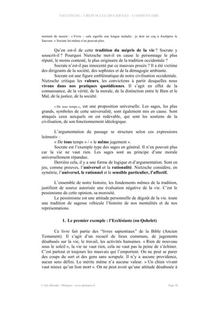 NIETZSCHE – CREPUSCULE DES IDOLES - COMMENTAIRE
moment de mourir : « Vivre – cela signifie une longue maladie : je dois un coq à Asclépios le
Sauveur. » Socrate lui-même n’en pouvait plus.
Qu’en est-il de cette tradition du mépris de la vie ? Socrate y
souscrit-il ? Pourquoi Nietzsche met-il en cause le personnage le plus
réputé, le moins contesté, le plus originaire de la tradition occidentale ?
Socrate n’est-il pas innocenté par ce mauvais procès ? Il a été victime
des dirigeants de la société, des sophistes et de la démagogie ambiante.
Socrate est une figure emblématique de notre civilisation occidentale.
Nietzsche critique les valeurs, les convictions à partir desquelles nous
vivons dans nos pratiques quotidiennes. Il s’agit en effet de la
connaissance, de la vérité, de la morale, de la distinction entre le Bien et le
Mal, de la justice, de la société.
« De tous temps », est une proposition universelle. Les sages, les plus
grands, symboles de cette universalité, sont également mis en cause. Sont
attaqués ceux auxquels on est redevable, qui sont les soutiens de la
civilisation, de son fonctionnement idéologique.
L’argumentation du passage se structure selon ces expressions
leitmotiv :
« De tous temps » / « le même jugement ».
Socrate est l’exemple type des sages en général. Il n’en pouvait plus
car la vie ne vaut rien. Les sages sont au principe d’une morale
universellement répandue.
Derrière cela, il y a une forme de logique et d’argumentation. Sont en
jeu, comme preuves, l’universel et la rationalité. Nietzsche considère, en
symétrie, l’universel, le rationnel et le sensible particulier, l’affectif.
L’ensemble de notre histoire, les fondements mêmes de la tradition,
justifient de source autorisée une évaluation négative de la vie. C’est le
pessimisme de cette opinion, sa morosité.
Le pessimisme est une attitude personnelle de dégoût de la vie. toute
une tradition de sagesse véhicule l’histoire de nos mentalités et de nos
représentations.
1. Le premier exemple : l’Ecclésiaste (ou Qohelet)
Ce livre fait partie des “livres sapientiaux” de la Bible (Ancien
Testament). Il s’agit d’un recueil de lieux communs, de jugements
désabusés sur la vie, le travail, les activités humaines. « Rien de nouveau
sous le soleil », la vie ne vaut rien, cela ne vaut pas la peine de s’échiner.
C’est partout et toujours les mauvais qui l’emportent. On ne peut se parer
des coups du sort et des gens sans scrupule. Il n’y a aucune providence,
aucun sens défini. Le mérite même n’a aucune valeur. « Un chien vivant
vaut mieux qu’un lion mort ». On ne peut avoir qu’une attitude désabusée à
© Eric Blondel - Philopsis - www.philopsis.fr Page 50
 