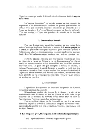 NIETZSCHE – CREPUSCULE DES IDOLES - COMMENTAIRE
l’égard de tout ce qui suscite de l’intérêt chez les hommes. Voilà la sagesse
des Nations.
La “sagesse des nations” est une des sources les plus courantes du
scepticisme et du nihilisme moral. Derrière les grandes proclamations de
vertu, il n’y a que canaillerie, sous les « lendemains qui chantent » et « la
France de demain », il n’y a qu’éternel mensonge et duperie intéressée.
C’est une critique à l’égard des principes de moralité et de l’activité
humaine.
2. Les moralistes français
Pour eux, derrière toutes les activités humaines qui sont vaines, il n’y
a rien d’autre que l’agitation frénétique et absurde de l’Amour-propre, de
la vanité. Le jansénisme souligne l’incertitude quant à la voie à prendre et
l’obtention du salut. Les bonnes actions ne procurent pas le mérite aux yeux
du ciel. En effet, les bonnes actions n’existent pas. La vie ne vaut donc rien.
Nietzsche déclare à l’inverse que, pour sa part, ce qui met en cause
les valeurs de la vie, ce qui fait que la vie est décourageante, c’est cela qui
motive les hommes dans leur action. Leurs efforts sont des efforts sensibles
pour bien vivre. On peut citer par exemple : le travail, les intérêts, la
richesse, l’amour-propre, la vanité, la santé, la moralité, la piété, tout cela
concourt au bien-vivre. Mais on peut aussi en tirer une morale désabusée à
l’égard des intérêts humains, des passions des hommes, du sensible d’une
façon générale. La vie ne vaut pas la peine d’être vécue, la vie, en tant que
vie sensible, ne vaut rien.
3. Schopenhauer
La pensée de Schopenhauer est une forme de synthèse de la pensée
occidentale sceptique et pessimiste.
Schopenhauer emploie des termes de la finance : la vie est un
investissement dont le revenu est loin de couvrir les frais. Tout ce qui
caractérise la vie humaine ne rapporte aucun intérêt. D’où le choix de
l’ascétisme que l’on trouve aussi chez les jansénistes.
En termes philosophiques, on dit : le sensible ne vaut rien ; en termes
de morale, on parle d’hypocrisie. Cela conduit à la perte du “vouloir vivre”.
Les intérêts, le sensible, tout cela ne vaut rien. Ce qui ne vaut rien, ce sont
les objets du désir.
4. Les Tragiques grecs, Shakespeare, la littérature classique française
Toute l’agitation humaine conduit à un pessimisme global.
© Eric Blondel - Philopsis - www.philopsis.fr Page 51
 