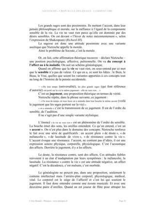 NIETZSCHE – CREPUSCULE DES IDOLES - COMMENTAIRE
Les grands sages sont des pessimistes. Ils mettent l’accent, dans leur
pensée philosophique et morale, sur la méfiance à l’égard de la composante
sensible de la vie. La vie ne vaut rien parce qu’elle est dominée par des
désirs sensibles. On est devant « l’hiver de notre mécontentement », selon
l’expression de Shakespeare (Richard III).
La sagesse est donc une attitude pessimiste avec une variante
ascétique que Nietzsche appelle la morale.
Ainsi le problème de Socrate, c’est la morale.
Or, en fait, cette affirmation théorique recouvre – déclare Nietzsche –
une position psychologique, affective, pulsionnelle. On va du concept à
l’affect ou à la maladie. On suit un schéma généalogique.
Quand on affirme que la vie ne vaut rien, on sous-entend par ce mot
que le sensible n’a pas de valeur. Ce qui en a, ce sont les Idées : le Bien, le
Beau, le Vrai, quelles que soient les variantes apportées à ces concepts tout
au long de l’histoire de la pensée occidentale.
– « De tout temps (universalité), les plus grands sages (qui font référence
d’autorité) ont porté sur la vie le même jugement – elle ne vaut rien… »
C’est un jugement, une proposition théorique en termes de vérité.
Nietzsche répète, dans la phrase suivante, ce jugement :
– « En tous de temps, en tous lieux on a entendu dans leur bouche le même accent (voilà
le jugement que les sages portent sur la vie) »
« on a entendu » c’est la transmission de ce jugement. Il est de l’ordre du
sensible, de l’audition.
Il ne s’agit pas d’une simple variante stylistique.
L’énoncé « la vie ne vaut rien » est un phénomène de l’ordre du sensible.
La bouche émet des sons, les oreilles entendent. Ce qu’on entend, c’est un
« accent ». On n’est plus dans le domaine des concepts. Nietzsche renforce
le fait avec une série de qualificatifs : un accent plein « de doute », « de
mélancolie », « de lassitude de vivre », « de résistance contre la vie ».
L’accent évoque une résonance. l’accent, ne contient pas d’idées, il est une
expression sonore physique, corporelle, physiologique. C’est l’acoustique
des affects. Derrière le jugement, il y a les affects.
Le doute, la résistance contre, sont des affects. Ces attitudes faibles
renvoient à un état d’inadaptation par leurs symptômes : la mélancolie, la
lassitude. La résistance « contre la vie » est une attitude négative, un affect
négatif. C’est la décadence, c’est malsain, c’est morbide.
Le généalogiste ne perçoit pas, dans une proposition, seulement le
contenu intellectuel mais l’arrière-plan corporel, physiologique, médical,
vital. Le corporel est le siège de l’affectif et c’est lui qui soutient le
jugement. Il faut donc entendre comme une écoute musicale. Et avec une
deuxième paire d’oreilles. Quand on est joueur de flûte pour attraper les
© Eric Blondel - Philopsis - www.philopsis.fr Page 52
 