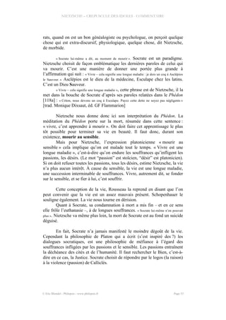 NIETZSCHE – CREPUSCULE DES IDOLES - COMMENTAIRE
rats, quand on est un bon généalogiste ou psychologue, on perçoit quelque
chose qui est extra-discursif, physiologique, quelque chose, dit Nietzsche,
de morbide.
« Socrate lui-même a dit, au moment de mourir ». Socrate est un paradigme.
Nietzsche choisit de façon emblématique les dernières paroles de celui qui
va mourir. C’est une manière de donner une portée plus grande à
l’affirmation qui suit : « Vivre – cela signifie une longue maladie : je dois un coq à Asclépios
le Sauveur. » Asclépios est le dieu de la médecine, Esculape chez les latins.
C’est un Dieu Sauveur.
« Vivre – cela signifie une longue maladie », cette phrase est de Nietzsche, il la
met dans la bouche de Socrate d’après ses paroles relatées dans le Phédon
[118a] : « Criton, nous devons un coq à Esculape. Payez cette dette ne soyez pas négligents »
[trad. Monique Dixsaut, éd. GF Flammarion]
Nietzsche nous donne donc ici son interprétation du Phédon. La
méditation du Phédon porte sur la mort, résumée dans cette sentence :
« vivre, c’est apprendre à mourir ». On doit faire cet apprentissage le plus
tôt possible pour terminer sa vie en beauté. Il faut donc, durant son
existence, mourir au sensible.
Mais pour Nietzsche, l’expression platonicienne « mourir au
sensible » cela implique qu’on est malade tout le temps. « Vivre est une
longue maladie », c’est-à-dire qu’on endure les souffrances qu’infligent les
passions, les désirs. (Le mot “passion” est stoïcien, “désir” est platonicien).
Si on doit refuser toutes les passions, tous les désirs, estime Nietzsche, la vie
n’a plus aucun intérêt. À cause du sensible, la vie est une longue maladie,
une succession interminable de souffrances. Vivre, autrement dit, se fonder
sur le sensible, et se fier à lui, c’est souffrir.
Cette conception de la vie, Rousseau la reprend en disant que l’on
peut convenir que la vie est un assez mauvais présent. Schopenhauer le
souligne également. La vie nous tourne en dérision.
Quant à Socrate, sa condamnation à mort a mis fin – et en ce sens
elle frôle l’euthanasie –, à de longues souffrances. « Socrate lui-même n’en pouvait
plus ». Nietzsche va même plus loin, la mort de Socrate est au fond un suicide
déguisé.
En fait, Socrate n’a jamais manifesté le moindre dégoût de la vie.
Cependant la philosophie de Platon qui a écrit (s’est inspiré des ?) les
dialogues socratiques, est une philosophie de méfiance à l’égard des
souffrances infligées par les passions et le sensible. Les passions entraînent
la déchéance des cités et de l’humanité. Il faut rechercher le Bien, c’est-à-
dire en ce cas, la Justice. Socrate choisit de répondre par le logos (la raison)
à la violence (passion) de Calliclès.
© Eric Blondel - Philopsis - www.philopsis.fr Page 53
 