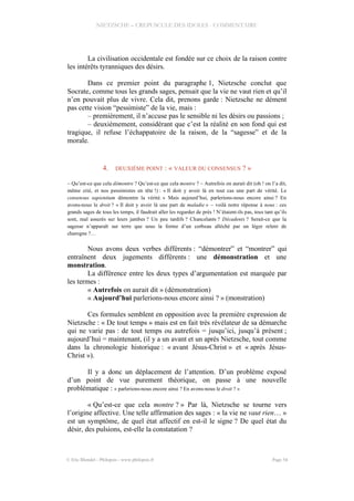 NIETZSCHE – CREPUSCULE DES IDOLES - COMMENTAIRE
La civilisation occidentale est fondée sur ce choix de la raison contre
les intérêts tyranniques des désirs.
Dans ce premier point du paragraphe 1, Nietzsche conclut que
Socrate, comme tous les grands sages, pensait que la vie ne vaut rien et qu’il
n’en pouvait plus de vivre. Cela dit, prenons garde : Nietzsche ne dément
pas cette vision “pessimiste” de la vie, mais :
– premièrement, il n’accuse pas le sensible ni les désirs ou passions ;
– deuxièmement, considérant que c’est la réalité en son fond qui est
tragique, il refuse l’échappatoire de la raison, de la “sagesse” et de la
morale.
4. DEUXIÈME POINT : « VALEUR DU CONSENSUS ? »
– Qu’est-ce que cela démontre ? Qu’est-ce que cela montre ? – Autrefois on aurait dit (oh ! on l’a dit,
même crié, et nos pessimistes en tête !) : « Il doit y avoir là en tout cas une part de vérité. Le
consensus sapientium démontre la vérité. » Mais aujourd’hui, parlerions-nous encore ainsi ? En
avons-nous le droit ? « Il doit y avoir là une part de maladie » – voilà notre réponse à nous : ces
grands sages de tous les temps, il faudrait aller les regarder de près ! N’étaient-ils pas, tous tant qu’ils
sont, mal assurés sur leurs jambes ? Un peu tardifs ? Chancelants ? Décadents ? Serait-ce que la
sagesse n’apparaît sur terre que sous la forme d’un corbeau alléché par un léger relent de
charogne ?…
Nous avons deux verbes différents : “démontrer” et “montrer” qui
entraînent deux jugements différents : une démonstration et une
monstration.
La différence entre les deux types d’argumentation est marquée par
les termes :
« Autrefois on aurait dit » (démonstration)
« Aujourd’hui parlerions-nous encore ainsi ? » (monstration)
Ces formules semblent en opposition avec la première expression de
Nietzsche : « De tout temps » mais est en fait très révélateur de sa démarche
qui ne varie pas : de tout temps ou autrefois = jusqu’ici, jusqu’à présent ;
aujourd’hui = maintenant, (il y a un avant et un après Nietzsche, tout comme
dans la chronologie historique : « avant Jésus-Christ » et « après Jésus-
Christ »).
Il y a donc un déplacement de l’attention. D’un problème exposé
d’un point de vue purement théorique, on passe à une nouvelle
problématique : « parlerions-nous encore ainsi ? En avons-nous le droit ? »
« Qu’est-ce que cela montre ? » Par là, Nietzsche se tourne vers
l’origine affective. Une telle affirmation des sages : « la vie ne vaut rien… »
est un symptôme, de quel état affectif en est-il le signe ? De quel état du
désir, des pulsions, est-elle la constatation ?
© Eric Blondel - Philopsis - www.philopsis.fr Page 54
 