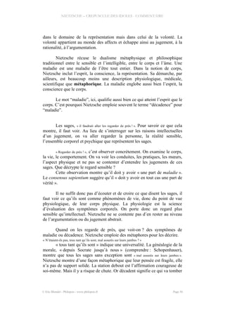 NIETZSCHE – CREPUSCULE DES IDOLES - COMMENTAIRE
dans le domaine de la représentation mais dans celui de la volonté. La
volonté appartient au monde des affects et échappe ainsi au jugement, à la
rationalité, à l’argumentation.
Nietzsche récuse le dualisme métaphysique et philosophique
traditionnel entre le sensible et l’intelligible, entre le corps et l’âme. Une
maladie est une maladie de l’être tout entier. Dans la notion de corps,
Nietzsche inclut l’esprit, la conscience, la représentation. Sa démarche, par
ailleurs, est beaucoup moins une description physiologique, médicale,
scientifique que métaphorique. La maladie englobe aussi bien l’esprit, la
conscience que le corps.
Le mot “maladie”, ici, qualifie aussi bien ce qui atteint l’esprit que le
corps. C’est pourquoi Nietzsche emploie souvent le terme “décadence” pour
“maladie”.
Les sages, « il faudrait aller les regarder de près ! ». Pour savoir ce que cela
montre, il faut voir. Au lieu de s’interroger sur les raisons intellectuelles
d’un jugement, on va aller regarder la personne, la réalité sensible,
l’ensemble corporel et psychique que représentent les sages.
« Regarder de près ! », c’est observer concrètement. On examine le corps,
la vie, le comportement. On va voir les conduites, les pratiques, les mœurs,
l’aspect physique et ne pas se contenter d’entendre les jugements de ces
sages. Que décrypte le regard sensible ?
Cette observation montre qu’il doit y avoir « une part de maladie ».
Le consensus sapientium suggère qu’il « doit y avoir en tout cas une part de
vérité ».
Il ne suffit donc pas d’écouter et de croire ce que disent les sages, il
faut voir ce qu’ils sont comme phénomènes de vie, donc du point de vue
physiologique, de leur corps physique. La physiologie est la science
d’évaluation des symptômes corporels. On porte donc un regard plus
sensible qu’intellectuel. Nietzsche ne se contente pas d’en rester au niveau
de l’argumentation ou du jugement abstrait.
Quand on les regarde de près, que voit-on ? des symptômes de
maladie ou décadence. Nietzsche emploie des métaphores pour les décrire.
« N’étaient-ils pas, tous tant qu’ils sont, mal assurés sur leurs jambes ? »
« tous tant qu’ils sont » indique une universalité. La généalogie de la
morale, « depuis Socrate jusqu’à nous » (comprendre : Schopenhauer),
montre que tous les sages sans exception sont « mal assurés sur leurs jambes ».
Nietzsche montre d’une façon métaphorique que leur pensée est fragile, elle
n’a pas de support solide. La station debout est l’affirmation courageuse de
soi-même. Mais il y a risque de chute. Or décadent signifie ce qui va tomber
© Eric Blondel - Philopsis - www.philopsis.fr Page 56
 