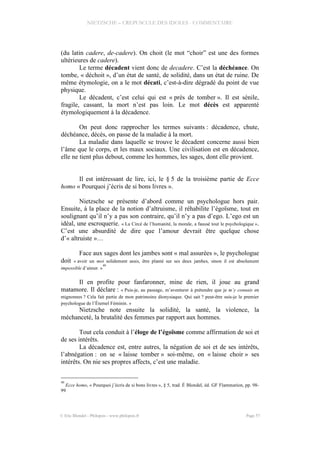 NIETZSCHE – CREPUSCULE DES IDOLES - COMMENTAIRE
(du latin cadere, de-cadere). On choit (le mot “choir” est une des formes
ultérieures de cadere).
Le terme décadent vient donc de decadere. C’est la déchéance. On
tombe, « déchoit », d’un état de santé, de solidité, dans un état de ruine. De
même étymologie, on a le mot décati, c’est-à-dire dégradé du point de vue
physique.
Le décadent, c’est celui qui est « près de tomber ». Il est sénile,
fragile, cassant, la mort n’est pas loin. Le mot décès est apparenté
étymologiquement à la décadence.
On peut donc rapprocher les termes suivants : décadence, chute,
déchéance, décès, on passe de la maladie à la mort.
La maladie dans laquelle se trouve le décadent concerne aussi bien
l’âme que le corps, et les maux sociaux. Une civilisation est en décadence,
elle ne tient plus debout, comme les hommes, les sages, dont elle provient.
Il est intéressant de lire, ici, le § 5 de la troisième partie de Ecce
homo « Pourquoi j’écris de si bons livres ».
Nietzsche se présente d’abord comme un psychologue hors pair.
Ensuite, à la place de la notion d’altruisme, il réhabilite l’égoïsme, tout en
soulignant qu’il n’y a pas son contraire, qu’il n’y a pas d’ego. L’ego est un
idéal, une escroquerie. « La Circé de l’humanité, la morale, a faussé tout le psychologique ».
C’est une absurdité de dire que l’amour devrait être quelque chose
d’« altruiste »…
Face aux sages dont les jambes sont « mal assurées », le psychologue
doit « avoir un moi solidement assis, être planté sur ses deux jambes, sinon il est absolument
impossible d’aimer. »
40
Il en profite pour fanfaronner, mine de rien, il joue au grand
matamore. Il déclare : « Puis-je, au passage, m’aventurer à prétendre que je m’y connais en
mignonnes ? Cela fait partie de mon patrimoine dionysiaque. Qui sait ? peut-être suis-je le premier
psychologue de l’Éternel Féminin. »
Nietzsche note ensuite la solidité, la santé, la violence, la
méchanceté, la brutalité des femmes par rapport aux hommes.
Tout cela conduit à l’éloge de l’égoïsme comme affirmation de soi et
de ses intérêts.
La décadence est, entre autres, la négation de soi et de ses intérêts,
l’abnégation : on se « laisse tomber » soi-même, on « laisse choir » ses
intérêts. On nie ses propres affects, c’est une maladie.
40
Ecce homo, « Pourquoi j’écris de si bons livres », § 5, trad. É Blondel, éd. GF Flammarion, pp. 98-
99
© Eric Blondel - Philopsis - www.philopsis.fr Page 57
 