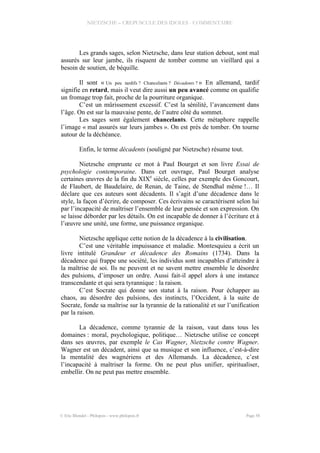 NIETZSCHE – CREPUSCULE DES IDOLES - COMMENTAIRE
Les grands sages, selon Nietzsche, dans leur station debout, sont mal
assurés sur leur jambe, ils risquent de tomber comme un vieillard qui a
besoin de soutien, de béquille.
Il sont « Un peu tardifs ? Chancelants ? Décadents ? » En allemand, tardif
signifie en retard, mais il veut dire aussi un peu avancé comme on qualifie
un fromage trop fait, proche de la pourriture organique.
C’est un mûrissement excessif. C’est la sénilité, l’avancement dans
l’âge. On est sur la mauvaise pente, de l’autre côté du sommet.
Les sages sont également chancelants. Cette métaphore rappelle
l’image « mal assurés sur leurs jambes ». On est près de tomber. On tourne
autour de la déchéance.
Enfin, le terme décadents (souligné par Nietzsche) résume tout.
Nietzsche emprunte ce mot à Paul Bourget et son livre Essai de
psychologie contemporaine. Dans cet ouvrage, Paul Bourget analyse
certaines œuvres de la fin du XIXe
siècle, celles par exemple des Goncourt,
de Flaubert, de Baudelaire, de Renan, de Taine, de Stendhal même !… Il
déclare que ces auteurs sont décadents. Il s’agit d’une décadence dans le
style, la façon d’écrire, de composer. Ces écrivains se caractérisent selon lui
par l’incapacité de maîtriser l’ensemble de leur pensée et son expression. On
se laisse déborder par les détails. On est incapable de donner à l’écriture et à
l’œuvre une unité, une forme, une puissance organique.
Nietzsche applique cette notion de la décadence à la civilisation.
C’est une véritable impuissance et maladie. Montesquieu a écrit un
livre intitulé Grandeur et décadence des Romains (1734). Dans la
décadence qui frappe une société, les individus sont incapables d’atteindre à
la maîtrise de soi. Ils ne peuvent et ne savent mettre ensemble le désordre
des pulsions, d’imposer un ordre. Aussi fait-il appel alors à une instance
transcendante et qui sera tyrannique : la raison.
C’est Socrate qui donne son statut à la raison. Pour échapper au
chaos, au désordre des pulsions, des instincts, l’Occident, à la suite de
Socrate, fonde sa maîtrise sur la tyrannie de la rationalité et sur l’unification
par la raison.
La décadence, comme tyrannie de la raison, vaut dans tous les
domaines : moral, psychologique, politique… Nietzsche utilise ce concept
dans ses œuvres, par exemple le Cas Wagner, Nietzsche contre Wagner.
Wagner est un décadent, ainsi que sa musique et son influence, c’est-à-dire
la mentalité des wagnériens et des Allemands. La décadence, c’est
l’incapacité à maîtriser la forme. On ne peut plus unifier, spiritualiser,
embellir. On ne peut pas mettre ensemble.
© Eric Blondel - Philopsis - www.philopsis.fr Page 58
 