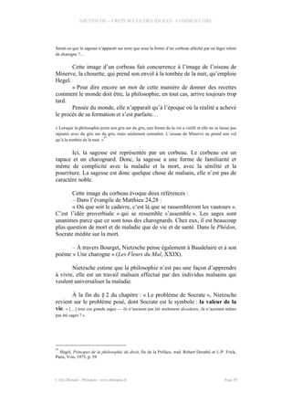 NIETZSCHE – CREPUSCULE DES IDOLES - COMMENTAIRE
Serait-ce que la sagesse n’apparaît sur terre que sous la forme d’un corbeau alléché par un léger relent
de charogne ?…
Cette image d’un corbeau fait concurrence à l’image de l’oiseau de
Minerve, la chouette, qui prend son envol à la tombée de la nuit, qu’emploie
Hegel.
« Pour dire encore un mot de cette manière de donner des recettes
comment le monde doit être, la philosophie, en tout cas, arrive toujours trop
tard.
Pensée du monde, elle n’apparaît qu’à l’époque où la réalité a achevé
le procès de sa formation et s’est parfaite…
« Lorsque la philosophie peint son gris sur du gris, une forme de la vie a vieilli et elle ne se laisse pas
rajeunir avec du gris sur du gris, mais seulement connaître. L’oiseau de Minerve ne prend son vol
qu’à la tombée de la nuit. »
41
Ici, la sagesse est représentée par un corbeau. Le corbeau est un
rapace et un charognard. Donc, la sagesse a une forme de familiarité et
même de complicité avec la maladie et la mort, avec la sénilité et la
pourriture. La sagesse est donc quelque chose de malsain, elle n’est pas de
caractère noble.
Cette image du corbeau évoque deux références :
– Dans l’évangile de Matthieu 24,28 :
« Où que soit le cadavre, c’est là que se rassembleront les vautours ».
C’est l’idée proverbiale « qui se ressemble s’assemble ». Les sages sont
unanimes parce que ce sont tous des charognards. Chez eux, il est beaucoup
plus question de mort et de maladie que de vie et de santé. Dans le Phédon,
Socrate médite sur la mort.
– À travers Bourget, Nietzsche pense également à Baudelaire et à son
poème « Une charogne » (Les Fleurs du Mal, XXIX).
Nietzsche estime que la philosophie n’est pas une façon d’apprendre
à vivre, elle est un travail malsain effectué par des individus malsains qui
veulent universaliser la maladie.
À la fin du § 2 du chapitre : « Le problème de Socrate », Nietzsche
revient sur le problème posé, dont Socrate est le symbole : la valeur de la
vie. « […] tous ces grands sages — ils n’auraient pas été seulement décadents, ils n’auraient même
pas été sages ? »
41
Hegel, Principes de la philosophie du droit, fin de la Préface, trad. Robert Derathé et J.-P. Frick,
Paris, Vrin, 1975, p. 59
© Eric Blondel - Philopsis - www.philopsis.fr Page 59
 