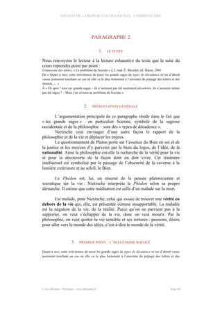 NIETZSCHE – CREPUSCULE DES IDOLES - COMMENTAIRE
PARAGRAPHE 2
1. LE TEXTE
Nous renvoyons le lecteur à la lecture exhaustive du texte que la suite du
cours reprendra point par point :
Crépuscule des idoles, « Le problème de Socrate » § 2, trad. É. Blondel, éd. Hatier, 2001
De « Quant à moi, cette irrévérence de taxer les grands sages de types de décadence m’est d’abord
venue justement touchant un cas où elle va le plus fortement à l’encontre du préjugé des lettrés et des
illettrés .... »
À « Eh quoi ! tous ces grands sages – ils n’auraient pas été seulement décadents, ils n’auraient même
pas été sages ? – Mais j’en reviens au problème de Socrate ».
2. PRÉSENTATION GÉNÉRALE
L’argumentation principale de ce paragraphe réside dans le fait que
« les grands sages » – en particulier Socrate, symbole de la sagesse
occidentale et de la philosophie – sont des « types de décadence ».
Nietzsche veut envisager d’une autre façon le rapport de la
philosophie et de la vie et déplacer les enjeux.
Le questionnement de Platon porte sur l’essence du Bien en soi et de
la justice et les moyens d’y parvenir par le biais du logos, de l’idée, de la
rationalité. Ainsi la philosophie est-elle la recherche de la vérité pour la vie
et pour la découverte de la façon dont on doit vivre. Cet itinéraire
intellectuel est symbolisé par le passage de l’obscurité de la caverne à la
lumière extérieure et au soleil, le Bien.
Le Phédon est, lui, un résumé de la pensée platonicienne et
socratique sur la vie : Nietzsche interprète le Phédon selon sa propre
démarche. Il estime que cette méditation est celle d’un malade sur la mort.
Est malade, pour Nietzsche, celui qui essaie de trouver une vérité en
dehors de la vie qui, elle, est présentée comme insupportable. La maladie
est la négation de la vie, de la réalité. Parce qu’on ne parvient pas à la
supporter, on veut s’échapper de la vie, donc on veut mourir. Par la
philosophie, on veut quitter la vie sensible et ses tortures : passions, désirs
pour aller vers le monde des idées, c’est-à-dire le monde de la vérité.
3. PREMIER POINT : L’HELLÉNISME BAFOUÉ
Quant à moi, cette irrévérence de taxer les grands sages de types de décadence m’est d’abord venue
justement touchant un cas où elle va le plus fortement à l’encontre du préjugé des lettrés et des
© Eric Blondel - Philopsis - www.philopsis.fr Page 60
 