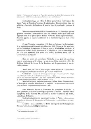 NIETZSCHE – CREPUSCULE DES IDOLES - COMMENTAIRE
illettrés : j’ai reconnu en Socrate et en Platon des symptômes de déclin, des instruments de la
décomposition de l’hellénisme, des « pseudo-hellènes », des « anti-hellènes ».
42
Nietzsche ménage ses effets. Il dit ici que c’est de l’irrévérence de
taxer Platon et Socrate d’hommes de déclin et de décomposition. Cela en
effet va à l’encontre de l’opinion de tous ou bien du « préjugé » commun à
tous.
Nietzsche cependant se félicite de sa démarche. Et il souligne que sa
position va même à l’encontre de celle des illettrés, même pour ceux qui
ignorent tout de la philosophie, déclare Nietzsche d’une façon venimeuse.
Socrate apporte la sagesse conduisant à la meilleure façon de bien vivre
cette vie.
Ce que Nietzsche exposait en 1872 dans La Naissance de la tragédie,
il le maintient dans Crépuscule des idoles en 1888. Nietzsche fait ainsi une
sorte d’historique de sa pensée. Il faut se reporter à la Préface ultérieure, à
la nouvelle Préface de La Naissance de la tragédie : « Essai d’autocritique »
et à ce que Nietzsche écrit dans Ecce homo, troisième partie, sur La
Naissance de la tragédie.
Dans ces textes très importants, Nietzsche avoue qu’il est complice,
sans le savoir, de ce qu’il critique : le socratisme. Cette complicité relève de
l’ultime biais de la forme de la décadence et du pessimisme, à savoir
Schopenhauer.
Aussi, dans cet Essai d’autocritique, ultime Préface à La Naissance
de la tragédie, Nietzsche déclare-t-il que ce livre est malsain.
Ce livre est « une œuvre de débutant, y compris au pire sens du mot, entachée, malgré
son problème de vieillard, de tous les défauts de la jeunesse… » [§ 2]
« C’est pour moi un livre impossible, – je le trouve mal écrit, lourd, pénible, frénétique et chaotique
[…] trop convaincu pour s’obliger à fournir des preuves. » [§ 3]
Nietzsche regrette, toujours dans cette Préface, Essai d’autocritique,
d’avoir gâché, dans La Naissance de la tragédie, « des pressentiments dionysiaques à
coups de formules schopenhauériennes et kantiennes » [§ 6]
Pour Nietzsche, Socrate et Platon sont des symptômes de déclin. Le
mot symptôme, Nietzsche l’utilise pour qualifier la morale. La morale est le
symptôme d’une maladie. On est dans le même vocabulaire de déclin,
décadence, déchéance.
Nietzsche déclare avoir reconnu en Socrate et Platon : « des symptômes
de déclin, des instruments de décomposition de l’hellénisme, des « pseudo-hellènes », des « anti-
hellènes » »
Le terme « déclin » caractérise le déclin physique et psychologique des
forces d’un individu, sa dégénérescence.
42
La Naissance de la tragédie, 1872
© Eric Blondel - Philopsis - www.philopsis.fr Page 61
 
