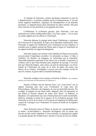 NIETZSCHE – CREPUSCULE DES IDOLES - COMMENTAIRE
À l’époque de Nietzsche, certains psychiatres donnaient le nom de
« dégénérescence » à certaines maladies qu’ils n’expliquaient pas. C’est une
forme supposée héréditaire, organique, de décomposition ou de désordre
psychique. La dégénérescence peut caractériser les idées morales. Elle peut
aussi consister en une pourriture ou en gangrène des tissus.
L’hellénisme, la civilisation grecque, pour Nietzsche, n’est pas
seulement une culture intellectuelle (idées, vrai, bien, justice…) Il est aussi
un certain rapport avec les affects et l’irrationnel.
Nietzsche dénonce le préjugé selon lequel l’hellénisme a seulement
été le berceau de la rationalité, du logos, de la splendeur intellectuelle. Pour
Nietzsche, le rapport de l’hellénisme avec l’irrationnel est très complexe. Il
considère que le rapport institué par Platon entre le logos et l’irrationnel est
un rapport morbide, un rapport de dénégation.
Nietzsche attaque une certaine vision idéaliste de Platon qui accentue
excessivement l’importance accordée à la rationalité, au logos, à l’idée, à
l’intellect. Or Homère, les tragiques, ne recherchent pas la rationalité.
Thucydide également représente d’une façon crue et brutale l’irrationnel, la
violence, tout ce que l’âme humaine peut comporter de sauvage. C’est cette
part que Nietzsche baptise, entre autres, du nom de dionysiaque. Les Grecs
traitent de l’irrationnel, du corps, de la folie, du délire, des désirs, des
affects, de la violence. Aristophane, à travers son côté comique, révèle lui
aussi la violence, la guerre dans la mentalité hellénique.
Nietzsche souligne avoir reconnu en Socrate et Platon « des symptômes
de déclin, des instruments de la décomposition de l’hellénisme ».
Socrate et Platon sont de mauvais Grecs. Les “vrais Grecs” ont un
rapport beaucoup plus sain avec l’irrationnel. Il s’agit alors des
Présocratiques, d’Homère, des tragiques, de ceux qui précèdent Socrate. Par
exemple, la tragédie est une façon noble, adéquate, forte, de représenter ce
que Platon et Socrate refusent de toutes leurs forces : la faiblesse, la
décadence. Ils représentent une sorte d’abaissement de la santé existentielle,
affective, poétique et même de la sagesse, de la civilisation grecque. Pour
Nietzsche, se servir de la raison c’est le moyen qu’emploient les faibles pour
essayer de s’arranger avec l’irrationnel. Ce moyen est fondé sur la négation
et le refus.
Aussi Nietzsche traite-t-il Platon et Socrate de « pseudo-hellènes »,
et même « d’anti-hellènes ». Nietzsche développera cela en disant que
Socrate est laid, arriéré, dégénéré. C’est un monstre, un marginal par rapport
à la grande époque des Grands Grecs. Socrate n’est pas du tout un modèle.
© Eric Blondel - Philopsis - www.philopsis.fr Page 62
 