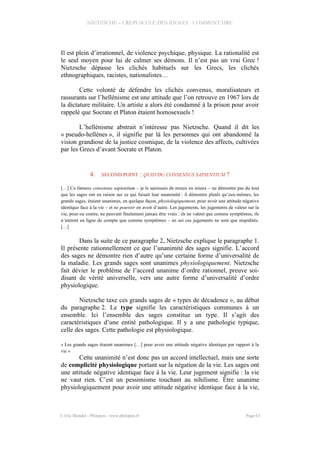 NIETZSCHE – CREPUSCULE DES IDOLES - COMMENTAIRE
Il est plein d’irrationnel, de violence psychique, physique. La rationalité est
le seul moyen pour lui de calmer ses démons. Il n’est pas un vrai Grec !
Nietzsche dépasse les clichés habituels sur les Grecs, les clichés
ethnographiques, racistes, nationalistes…
Cette volonté de défendre les clichés convenus, moralisateurs et
rassurants sur l’hellénisme est une attitude que l’on retrouve en 1967 lors de
la dictature militaire. Un artiste a alors été condamné à la prison pour avoir
rappelé que Socrate et Platon étaient homosexuels !
L’hellénisme abstrait n’intéresse pas Nietzsche. Quand il dit les
« pseudo-hellènes », il signifie par là les personnes qui ont abandonné la
vision grandiose de la justice cosmique, de la violence des affects, cultivées
par les Grecs d’avant Socrate et Platon.
4. SECOND POINT : QUID DU CONSENSUS SAPIENTIUM ?
[…] Ce fameux consensus sapientium – je le saisissais de mieux en mieux – ne démontre pas du tout
que les sages ont eu raison sur ce qui faisait leur unanimité : il démontre plutôt qu’eux-mêmes, les
grands sages, étaient unanimes, en quelque façon, physiologiquement, pour avoir une attitude négative
identique face à la vie – et ne pouvoir en avoir d’autre. Les jugements, les jugements de valeur sur la
vie, pour ou contre, ne peuvent finalement jamais être vrais : ils ne valent que comme symptômes, ils
n’entrent en ligne de compte que comme symptômes – en soi ces jugements ne sont que stupidités.
[…]
Dans la suite de ce paragraphe 2, Nietzsche explique le paragraphe 1.
Il présente rationnellement ce que l’unanimité des sages signifie. L’accord
des sages ne démontre rien d’autre qu’une certaine forme d’universalité de
la maladie. Les grands sages sont unanimes physiologiquement. Nietzsche
fait dévier le problème de l’accord unanime d’ordre rationnel, preuve soi-
disant de vérité universelle, vers une autre forme d’universalité d’ordre
physiologique.
Nietzsche taxe ces grands sages de « types de décadence », au début
du paragraphe 2. Le type signifie les caractéristiques communes à un
ensemble. Ici l’ensemble des sages constitue un type. Il s’agit des
caractéristiques d’une entité pathologique. Il y a une pathologie typique,
celle des sages. Cette pathologie est physiologique.
« Les grands sages étaient unanimes […] pour avoir une attitude négative identique par rapport à la
vie »
Cette unanimité n’est donc pas un accord intellectuel, mais une sorte
de complicité physiologique portant sur la négation de la vie. Les sages ont
une attitude négative identique face à la vie. Leur jugement signifie : la vie
ne vaut rien. C’est un pessimisme touchant au nihilisme. Être unanime
physiologiquement pour avoir une attitude négative identique face à la vie,
© Eric Blondel - Philopsis - www.philopsis.fr Page 63
 