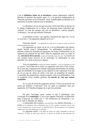 NIETZSCHE – CREPUSCULE DES IDOLES - COMMENTAIRE
c’est la définition même de la décadence comme phénomène collectif.
Derrière la question des grands sages, il y a la question fondamentale de
Nietzsche qui porte sur la civilisation. Ainsi, la philosophie occidentale et en
particulier sa morale coïncide avec la décadence.
La décadence est un mot qui convient à Nietzsche dans la mesure où
le champ d’application de ce thème est beaucoup moins individuel que
collectif. Ce sont des groupes qui sont en décadence : nations, peuples,
civilisation, c’est cela qui intéresse Nietzsche.
Le problème est alors : que signifie l’unanimité des sages sur « la vie
ne vaut rien » ? les jugements négatifs sur la vie ?
Nietzsche répond : « Les jugements de valeur sur la vie, pour ou contre, ne peuvent
finalement jamais être vrais ».
Les jugements de valeur sur la vie, c’est la philosophie tout entière,
depuis Socrate jusqu’à Schopenhauer. La philosophie occidentale se
présente comme un ensemble de jugements, un corpus d’affirmations ou de
négations qui prétend être la vérité. Mais les jugements pour ou contre la
vie, autrement dit la morale, ne peuvent finalement jamais être vrais. La morale est
une certaine forme d’erreur ou de mensonge. La philosophie ne peut
prétendre à la vérité ni trouver la sagesse.
Tous ces jugements ne valent que comme symptômes – en soi ces jugements ne sont
que stupidités. Sur le plan de la vérité, ces jugements sont nuls et non avenus.
Ils ne sont que l’expression de certaines typologies pulsionnelles, de certains
types de morbidité. Si un signe ou une opinion ou une expression d’un état
de vie n’a pas de valeur de vérité, c’est alors un symptôme de maladie.
L’ensemble des propositions retenues comme vraies (ou philosophie), c’est
le symptôme d’une maladie générale. La morale ne vaut que comme
symptôme.
Il n’y a pas de vérité des jugements moraux. Tout est un point de vue
limité qui prétend à l’universel. Tout est signe et symptôme, dans nos
jugements, de l’état physiologique de ce que nous sommes.
On peut l’envisager aussi, comme le fait le philologue, sous
l’éclairage de la sémiotique. C’est ce que rappelle Nietzsche, en particulier
dans Crépuscule des idoles [ch. 7 « les amélioreurs de l’humanité », § 1,
p. 52, trad. É. Blondel, éd. Hatier].
Le philosophe doit se placer « par-delà Bien et Mal, déclare Nietzsche, […]
(cela) est la conséquence d’une considération que j’ai été le premier à formuler : savoir, qu’il
n’existe absolument pas de faits moraux. Le jugement moral a ceci de commun avec le jugement
religieux qu’il croit à des réalités qui n’en sont pas. »
Le jugement moral « n’en garde pas moins une valeur inestimable en tant que
sémiotique : il révèle, au moins pour celui qui s’y connaît, les réalités les plus précieuses des
© Eric Blondel - Philopsis - www.philopsis.fr Page 64
 
